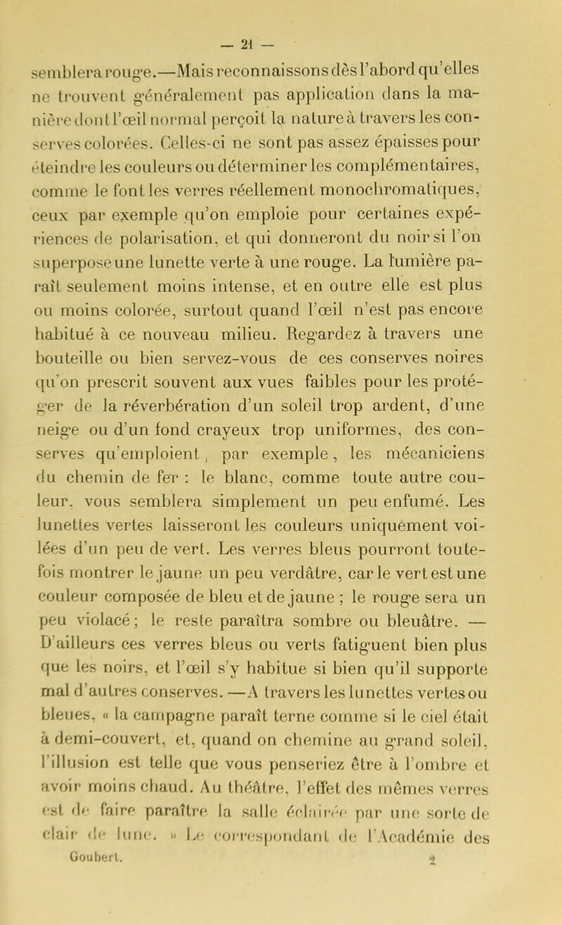 semblera roug*e.—Mais reconnaissons dès l'abord qu'elles ne trouvent g^énéralement pas application dans la ma- nière dont l'œil normal perçoit la nature à travers les con- serves colorées. Celles-ci ne sont pas assez épaisses pour éteindre les couleurs ou déterminer les complémentaires, comme le font les verres réellement monochromatiques, ceux par exemple qu'on emploie pour certaines expé- riences de polarisation, et qui donneront du noir si l'on superpose une lunette verte à une roug-e. La lumière pa- raît seulement moins intense, et en outre elle est plus ou moins colorée, surtout quand l'œil n'est pas encore habitué à ce nouveau milieu. Reg'ardez à travers une bouteille ou bien servez-vous de ces conserves noires qu'on prescrit souvent aux vues faibles pour les proté- g*er de la réverbération d'un soleil trop ardent, d'une neig-e ou d'un fond crayeux trop uniformes, des con- serves qu'emploient, par exemple, les mécaniciens flu chemin de fer : le blanc, comme toute autre cou- leur, vous semblera simplement un peu enfumé. Les lunettes vertes laisseront les couleurs uniquement voi- lées d'un peu de vert. Les verres bleus pourront toute- fois montrer le jaune un peu verdâtre, carie vert est une couleur composée de bleu et de jaune ; le roug-e sera un peu violacé; le reste paraîtra sombre ou bleuâtre. — D'ailleurs ces verres bleus ou verts fatig'uent bien plus que les noirs, et l'œil s'y habitue si bien qu'il supporte mal d'autres conserves.—A travers les lunettes vertes ou bleues, « la campag-ne paraît terne comme si le ciel était à demi-couvert, et, quand on chemine au g-rand soleil, l'illusion est telle que vous penseriez être à l'ombre et avoir moins chaud. Au théâtre, l'effet des mêmes verres (;st <\f fairf paraître la salle éclnin-c par une sorte de clair (le hine. » i^e coi-respondant de l'Académie des Gouberl.