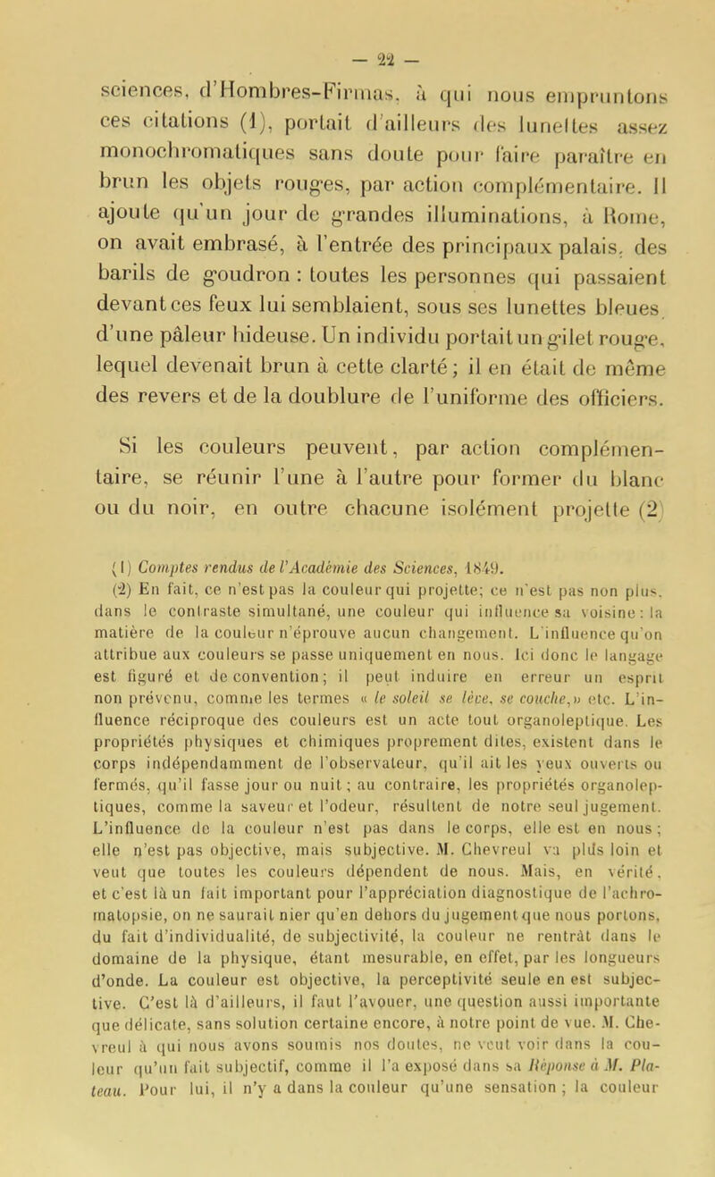 sciences, d'Hombres-Finuas. à qui nous empruntons ces citations (1), portait d ailleurs des luneltes assez monochromatiques sans doute pour l'aire paraître en brun les objets roug-es, par action complémentaire. 11 ajoute qu'un jour do g-randes illuminations, à i^ome, on avait embrasé, à l'entrée des principaux palais, des barils de g-oudron : toutes les personnes qui passaient devant ces feux lui semblaient, sous ses lunettes bleues, d'une pâleur hideuse. Un individu portait ung-ilet roug-e, lequel devenait brun à cette clarté; il en était de même des revers et de la doublure de l'uniforme des officiers. Si les couleurs peuvent, par action complémen- taire, se réunir l'une à l'autre pour former du blanc ou du noir, en outre chacune isolément projette (2} (I) Comptes rendus de l'Académie des Sciences, 1849. (•2) En fait, ce n'est pas la couleur qui projette; ce n'est pas non plus, dans le conlrasle simultané, une couleur qui influence sa voisine: la matière de la coulbur n'éprouve aucun cliaiigemenl. L'influence qu'on attribue aux couleurs se passe uniquement en nous. Ici donc le langage est figuré et Je convention ; il peut induire en erreur un espni non prévenu, comnie les termes « le soleil se lèce, se couclie,n etc. L'in- fluence réciproque des couleurs est un acte tout organoleplique. Les propriétés physiques et chimiques proprement dites, existent dans le corps indépendamment de l'observateur, qu'il ailles yeux ouverts ou fermés, qu'il fasse jour ou nuit; au contraire, les propriétés organolep- tiques, comme la saveur et l'odeur, résultent de notre seul jugement. L'influence de la couleur n'est pas dans le corps, elle est en nous; elle n'est pas objective, mais subjective. M. Chevreul va plds loin et veut que toutes les couleurs dépendent de nous. Mais, en vérité, et c'est là un fait important pour l'appréciation diagnostique de l'achro- matopsie, on ne saurait nier qu'en dehors du jugementque nous portons, du fait d'individualité, de subjectivité, la couleur ne rentrât dans le domaine de la physique, étant mesurable, on effet, par les longueurs d'onde. La couleur est objective, la perceptivité seule en est subjec- tive. C'est lil d'ailleurs, il faut l'avouer, une ([uestion aussi importante que délicate, sans solution certaine encore, à notre point de vue. .M. Che- vreul à qui nous avons soumis nos doutes, ne veut voir dans la cou- leur qu'un fait subjectif, comme il l'a exposé dans sa Uéponse à M. Pla- teau, l'our lui, il n'y a dans la couleur qu'une sensation ; la couleur