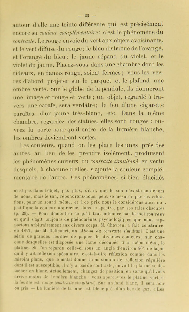 autour d'elle une teinte différente qui est précisément encore sa couleur complémentaire: c'est le phénomène du contraste. Le roug^e envoie du vert aux objets avoisinants, et le vert diffuse du roug'e; le bleu distribue de l'orang-é, et l'orang'é du bleu; le jaune répand du violet, et le violet du jaune. Placez-vous dans une chambre dont les rideaux, en damas roug'e, soient fermés ; vous les ver- rez d'abord projeter sur le parquet et le plafond une ombre verte. Sur le g-lobe de la pendule, ils donneront une imagée et roug'e et verte; un objet, reg'ardé à tra- vers une carafe, sera verdâtre ; le feu d'une cig-arette paraîtra il'un jaune très-blanc, etc. Dans la même chambre, regardez des statues, elles sont roug'es : ou- vrez la porte pour qu'il entre de la lumière blanche, les ombres deviendront vertes. Les couleurs, quand on les place les unes près des autres, au lieu de les prendre isolément, produisent les phénomènes curieux du contraste simultané, en vertu desquels, à chacune d'elles, s'ajoute la couleur complé- mentaire de l'autre. Ces phénomènes, si bien élucidés n'est pas dans l'objet, pas plus, dit-il, que le son n'existe en dehors de nous; mais te son, répondrons-nous, peut se mesurer par ses vibra- tions, pour un sourd même, et à ce prix nous le considérons aussi ob-, jectif que la couleur appréciée, dans le spectre, par ses raies obscures (p. 29). — Pour démontrer ce qu'il faut entendre par le mot contraste et qu'il s'af'it toujours de phénomènes psychologiques que nous rap- portons arbitrairement aux divers corps, M. Chevreul a fait construire, en 1847, par M. Delicourt, un Album du contraste simultané. C'est une série de grandes feuilles de papier de diverses couleurs , sur cha- cune desquelles est disposée une lame découpée d'un môme métal, le platine. Si l'on regarde celle-ci sous un anirle d'environ 20, de façon qu'il y ait réflexion spéculairo, c'est-à-dire réflexion coinnio dans los miroirs plans, que le métal donne le maximum de réfltxion régulière dont il est susceptible, il n'y a pas de contraste, on voit le plaline se dé- tacher en blanc. Actuellement, changea do position, en sorte qu'il vous arrive moins de li miëre blanche : vous apcrctjsrez le platine vert, si la feuille est rouge (cunlraslc simultann]. Sur un fond Liane, il sera noir ou gris. — La lumière <\i: la lune est bleue près d'un bec de gaz. « Les