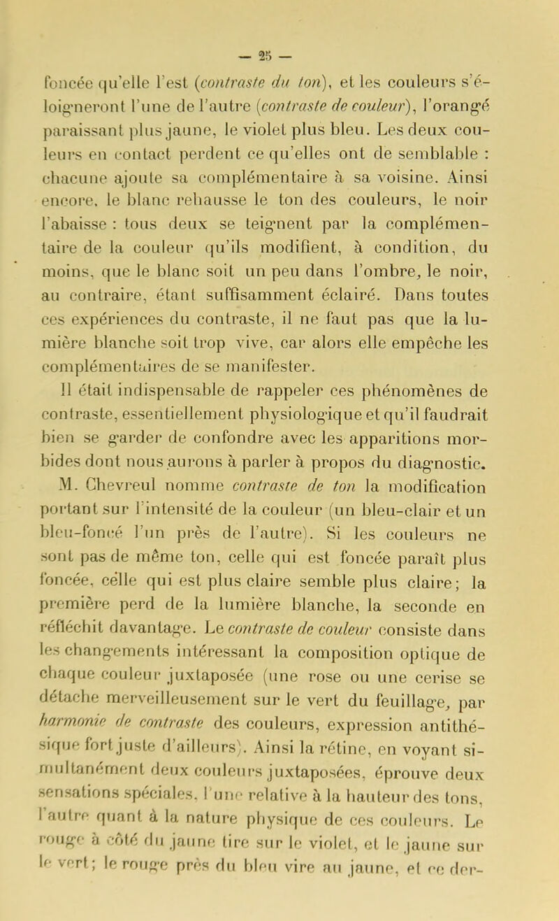 foncée qu'elle l'est {contraste du ton), et les couleurs s'é- loig'neront l'une cle l'autre {contraste de couleur), l'orang-é paraissant plus jaune, le violet plus bleu. Les deux cou- leurs en contact perdent ce qu'elles ont de semblable : chacune ajoute sa complémentaire à sa A'oisine. Ainsi encore, le blanc rehausse le ton des couleurs, le noir l'abaisse : tous deux se teig*nent par la complémen- taire de la couleur qu'ils modifient, à condition, du moins, que le blanc soit un peu dans l'ombre, le noir, au contraire, étant suffisamment éclairé. Dans toutes ces expériences du contraste, il ne faut pas que la lu- mière blanche soit trop vive, car alors elle empêche les complémentaires de se manifester. Il était indispensable de rappeler ces phénomènes de contraste, essentiellement physiolog-ique et qu'il faudrait bien se g-arder de confondre avec les apparitions mor- bides dont nous .aurons à parler à propos du diag-nostic. M. Ghevreul nomme contraste de ton la modification portant sur Fintensité de la couleur (un bleu-clair et un bleu-foncé l'un près de l'autre). Si les couleurs ne sont pas de même ton, celle qui est foncée paraît plus foncée, celle qui est plus claire semble plus claire; la première perd de la lumière blanche, la seconde en réfléchit davantag-e. Le contraste de couleur consiste dans les chang-ements intéressant la composition optique de cbaque couleur juxtaposée (une rose ou une cerise se détache merveilleusement sur le vert du feuillag-e, par harmonie de contraste des couleurs, expression antithé- sique fort juste d'ailleurs). Ainsi la rétine, en voyant si- multanément deux couleurs juxtaposées, éprouve deux sensations spéciales, l unf relative à la hauteur des tons, l'autre quant à la nature pbysique de ces couleurs. Le roug-o à côté du jaune tire sur le violet, et le jaune sur le vert; le roug-e près du bleu vire au jaune, et re dor-