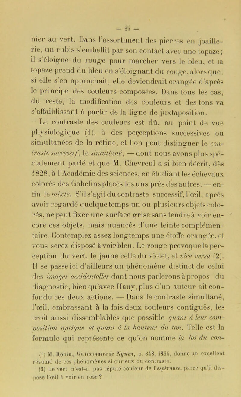 nier au vert. Dans rassortiment des pierres en joaille- rie, un rubis s'embellit par son contact avec une topaze; il s eloig-ne du roug-e pour marcher vers le bleu, et ia topaze prend du bleu en s'éloig-nant du roug*e, alors que, si elle s'en approchait, elle deviendrait orang-ée d'après le principe des couleurs composées. Dans tous les cas, du reste, la modification des couleurs et des tons va s'affaiblissant à partir de la ligne de juxtaposition. Le contraste des couleurs est dû, au point de vue physiologique (1), à des perceptions successives ou simultanées de la rétine, et l'on peut disting-uer le con- traste successif , le simultané, —dont nous avons plus spé- cialement parlé et que M. Ghevreul a si bien décrit, dès \ 828, à l'Académie des sciences, en étudiant les échevaux colorés des Gobelinsplacés les uns près des autres, — en- fin \e,mixte. S'il s'agit du contraste successif, l'œil, après avoir reg^ardé quelque temps un ou plusieurs objets colo- rés, ne peut fixer une surface g*rise sans tendre à voir en- core ces objets, mais nuancés d'une teinte complémen- taire. Contemplez assez long-temps une étoffe orang'ée, et vous serez disposé à voir bleu. Le roug*e provoque la per- ception du vert, le jaune celle du violet, et vice versa (2). Il se passe ici d'ailleurs un phénomène distinct de celui des images accidentelles dont nous parlerons à propos du diag'nostic, bien qu'avec Hauy, plus d'un auteur ait con- fondu ces deux actions. — Dans le contraste simultané, l'œil, embrassant à la fois deux couleurs contig'uës, les croit aussi dissemblables que possible quant à leur com- positiofi optique et quant à la hauteur du ton. Telle est la formule qui représente ce qu'on nomme la loi du cnn- 'A) M. Robin, Dictionnaire de ^'ysten, p, 348, 1864, donne un oxcellcnt. résunaé de ces pliénoraènes si curieux du contraste. (2) Le vert n'est-il pas réputé couleur de Vespérance, parce qu'il dis- pose l'œil à voir en rose?