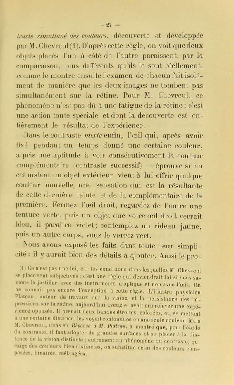 tra.'ite simultané des couleurs, découverte et développée par M. Chevreul(l). D'aprèscette règle, on voit quedeux objets placés l'un à côté de l'autre paraissent, par la comparaison, plus différents qu'ils le sont réellement, comme le montre ensuite l'examen de chacun fait isolé- ment de manière que les deux imag-es ne tombent pas simultanément sur la rétine. Pour M. Chevreul, ce phénomène n'est pas dû à une fatig-ue de la rétine ; c'est une action toute spéciale et dont la découverte est en- tièrement le résultat de l'expérience. Dans le contraste mz-Tife enfin, l'œil qui, après avoir fixé pendant un temps donné une certaine couleur, a pris une aptitude à voir consécutivement la couleur complémentaire (contraste successif) — éprouve si en cet instant un objet extérieur vient à lui offrir quelque couleur nouvelle, une sensation qui est la résultante de cette dernière teinte et de la complémentaire de la première. Fermez l'œil droit, reg-ardez de l'autre une tenture verte, puis un objet que votre œil droit verrait bleu, il paraîtra violet; contemplez un rideau jaune, puis un autre corps, vous le verrez vert. Nous avons exposé les faits dans toute leur simpli- cité : il y aurait bien des détails à ajouter. Ainsi le pro- (1; Ce n'est pas une loi, car les conditions dans lesquelles M. Chevreui se place sont subjectives ; c'est une règle qui deviendrait loi si nous sa- vions la justifier avec des instruments d'optique et non avec l'œil. On ne connaît pas encore d'exception à cette règle. L'illustre physicien Plateau, auteur de travaux sur la vision et la persistance des im- pressions sur la rétine, aujourd'hui aveugle, avait cru relever une expé- rience opposée. Il prenait deux bandes étroites, colorées, et, se mettant à une certaine distance, les voyaitconfoiidues en une seule couleur. Mais M. Chevreul, dans sa Rkjtonse à M. Plateau, a montré que, pour l'étude du contraste, il fautadojtter de grandes surfaces et se placer à la dis- tance de la vision distincte ; autrement au phénomène du contraste, qui exige des couleurs bien distinctes, on substitue celui dos couleurs com- posées, binaires, nvrilangée*.