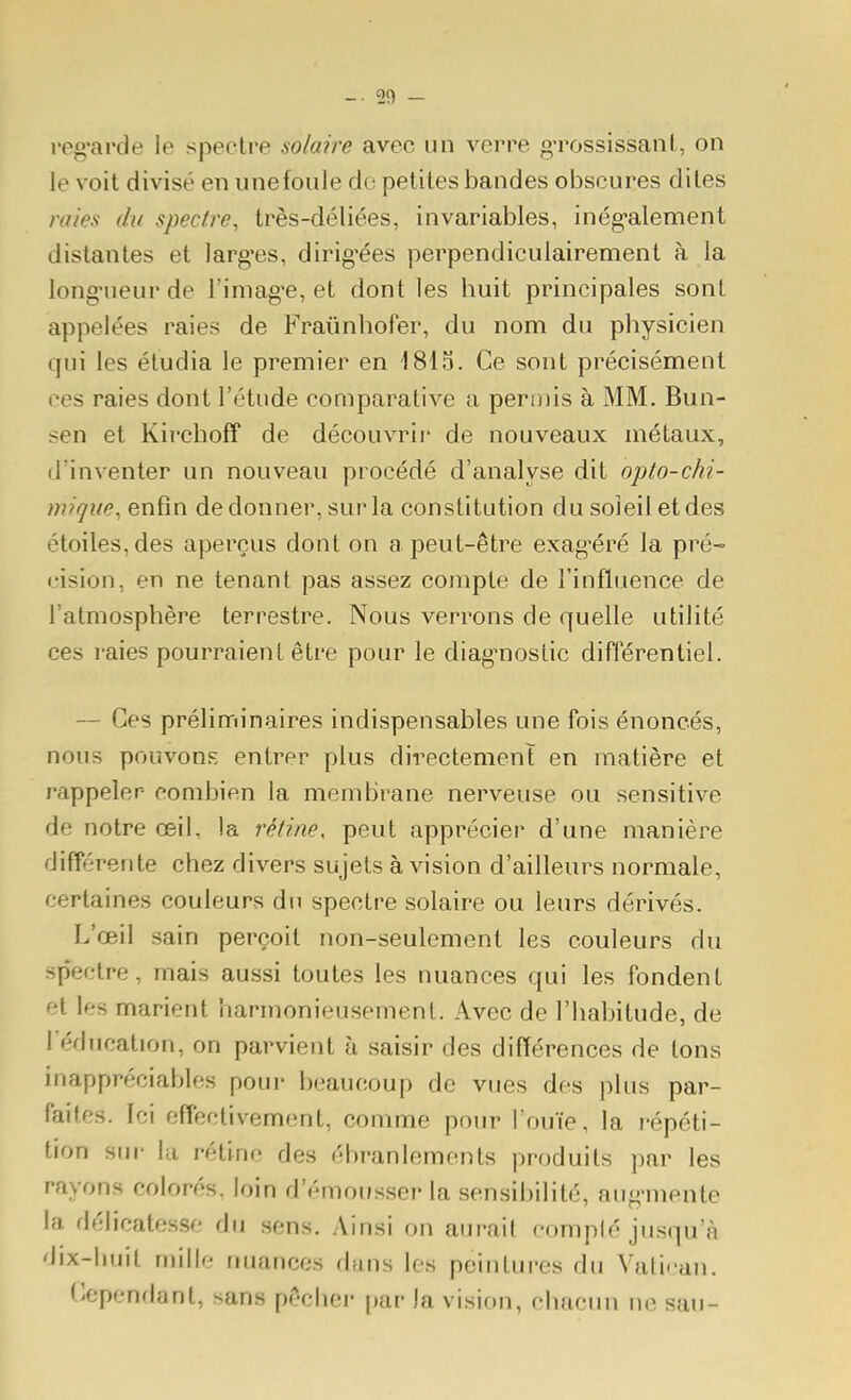 _. 20 — l'eg'arde le spectre solaire avec un verre gTossissanl, on le voit divisé en unefoiile do petites bandes obscures dites raies du spectre, très-déliées, invariables, inég-alement distantes et larg'es, dirig-ées perpendiculairement à la long-ueur de l'imagée, et dont les huit principales sont appelées raies de Fraiinhofer, du nom du physicien qui les étudia le premier en 181 S. Ce sont précisément ces raies dont l'étude comparative a permis à MM. Bun- sen et Kirchoff de découvrir de nouveaux métaux, d'inventer un nouveau procédé d'analyse dit opto-chi- miqiie, enfin de donner, sur la constitution du soleil et des étoiles, des aperçus dont on a peut-être exag-éré la pré- cision, en ne tenant pas assez compte de l'influence de l'atmosphère terrestre. Nous verrons de quelle utilité ces raies pourraient être pour le diag-nostic différentiel. — Ces préliminaires indispensables une fois énoncés, nous pouvons entrer plus directement en matière et rappeler combien la membrane nerveuse ou sensitive de notre œil, la rétine, peut apprécier d'une manière différente chez divers sujets à vision d'ailleurs normale, certaines couleurs du spectre solaire ou leurs dérivés. L'œil sain perçoit non-seulement les couleurs du spectre, mais aussi toutes les nuances qui les fondent et les marient harmonieusement. Avec de l'habitude, de l'éducation, on parvient à saisir des différences de tons inappréciables poui- beaucoup de vues des plus par- faites. Ici effectivement, comme pour l'ouïe, la j-épéti- tion siu' la rétine des ébranlements produits par les rayons colorés, loin d'émousser la sensibilité, aug-mente la délicatesse du .sens. Ainsi on aurait complé jusqu'à dix-huit mille nuances dans les peintures du Vali< an. (Cependant, sans pêchei- par la vision, chacun ne sau-
