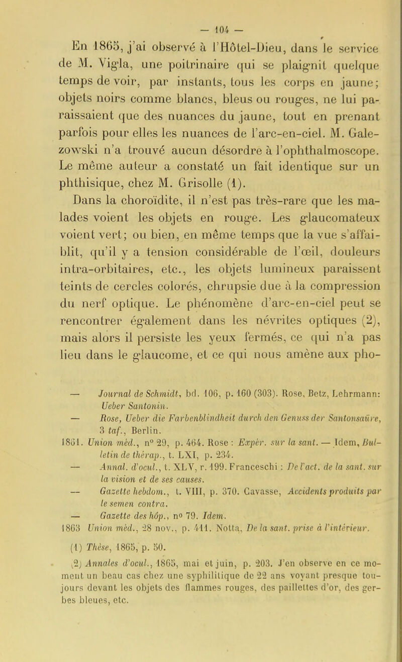 En 1865, j'ai observé à l'Hôtel-Dieu, dans le service de xM. Vig'la, une poitrinaire qui se plaig'nit quelque temps de voir, par instants, tous les corps en jaune; objets noirs comme blancs, bleus ou roug-es, ne lui pa- raissaient que des nuances du jaune, tout en prenant parfois pour elles les nuances de l'arc-en-ciel. M. Gale- zowski n'a trouvé aucun désordre à l'ophthalmoscope. Le même auteur a constaté un fait identique sur un phthisique, chez M. Grisolle (1). Dans la choroidite, il n'est pas très-rare que les ma- lades voient les objets en roug-e. Les g-laucomateux voient vert; ou bien, en même temps que la vue s'affai- blit, qu'il y a tension considérable de l'œil, douleurs intra-orbitaires, etc., les objets lumineux paraissent teints de cercles colorés, chrupsie due à la compression du nerf optique. Le phénomène d'arc-en-ciel peut se rencontrer ég-alement dans les névrites optiques (2), mais alors il persiste les yeux fermés, ce c[ui n'a pas lieu dans le glaucome, et ce qui nous amène aux pho- — Journal de Schmidt, bd. 106, p. 160 (303). Rose, Betz, Lehrmann: Ueber Santoniu. — Rose, Ueber die Farbenblindheit durch den Genuss der Santonsaûre, 3 taf., Berlin. ISol. Union méd., n° 29, p. 464. Rose : Eœpér. sur la sant. — Idem, Bul- letin de thérap., t. LXI, p. 234. — Annal, d'ocul., t. XLV, r. 199. Franceschi : De l'act. de la sant. sur la vision et de ses causes. — Gazette hebdom., t. YIII, p. 370. Gavasse, Accidents produits par le semen contra. — Gazette deshôp., n 79. Idetn. 1863 Union mèd., 28 nov., p. 411. NoUa, Delà sant. prise à l'intérieur. (1) Thèse, 1865, p. 50. Annales d'ocul., 1863, mai et juin, p. 203. J'en observe en ce mo- ment un beau cas chez une syphilitique de 22 ans voyant presque tou- jours devant les objets des flammes rouges, des paillettes d'or, des ger- bes bleues, etc.