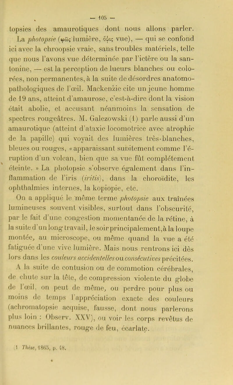 topsies des amaurotiques donl nous allons parler. La photopsie («jiûç lumière, o({/iç vue), — qui se confond ici avec la chroopsie vraie, sans troubles matériels, telle que nous l'avons vue déterminée par l'ictère ou la san- lonine, — est la perception de lueurs blanches ou colo- rées, non permanentes, à la suite de désordres anatomo- patholog'iques de l'œil. Mackenzie cite un jeune homme de 19 ans, atteint d'amaurose, c'est-à-dire dont la vision était abolie, et accusant néanmoins la sensation de spectres roug^eâtres, M. Galezowski (1) parle aussi d'un amaurotique (atteint d'ataxie locomotrice avec atrophie de la papille) qui voyait des lumières très-blanches, bleues ou roug'es, « apparaissant subitement comme l'é- ruption d'un volcan, bien que sa vue fût complètement éteinte. » La photopsie s'observe ég^alement dans l'in- flammation de l'iris {iritis), dans la choroïdite, les ophthalmies internes, la kopiopie, etc. On a appliqué le même terme photopsie aux traînées lumineuses souvent visibles, surtout dans l'obscurité, par le fait d'une cong-estion momentanée de la rétine, à la suite d'un long' travail, le soir principalement,à la loupe montée, au microscope, ou même quand la vue a été fatig>uée d'une vive lumière. Mais nous rentrons ici dès lors dans les cotdmrs accidentelles ou consécutives précitées. A la suite de contusion ou de commotion cérébrales, de chute sur la tôle, décompression violente du g-lobe de l'œiL on peut de môme, ou perdre pour plus ou moins de temps l'appréciation exacte des couleurs rachromatopsie acf[iiise, fausse, dont nous parlerons plus loin : Observ. XXV), ou voir les corps revêtus de nuances brillâmes, roug-e de feu, écarlate. 1 Thèse, 186o, p. 48.