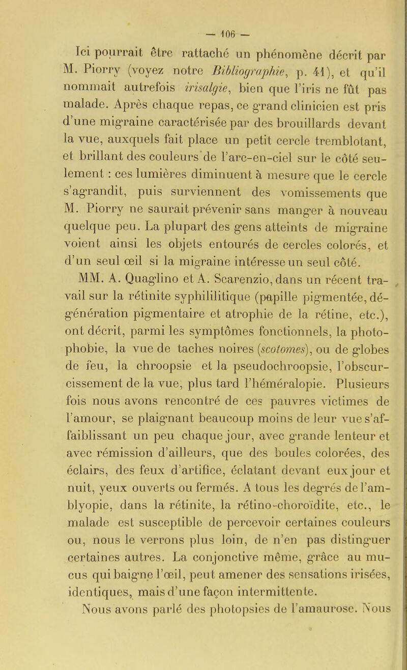 Ici pourrait être rattaché un phénomène décrit par M. Piorry (voyez notre Bibliographie, p. 41), et qu'il nommait autrefois irisalgie, bien que l'iris ne fût pas malade. Après chaque repas, ce g-rand clinicien est pris d'une mig'raine caractérisée par des brouillards devant la vue, auxquels fait place un petit cercle tremblotant, et brillant des couleurs de l'arc-en-ciel sur le côté seu- lement : ces lumières diminuent à mesure que le cercle s'agrandit, puis surviennent des vomissements que M. Piorry ne saurait prévenir sans mang-er à nouveau quelque peu. La plupart des g-ens atteints de mig-raine voient ainsi les objets entourés de cercles colorés, et d'un seul œil si la migraine intéresse un seul côté. MM. A. Quag-lino et A. Scarenzio, dans un récent tra- vail sur la rétinite syphihlitique (papille pig-mentée, dé- génération pig-mentaire et atrophie de la rétine, etc.), ont décrit, parmi les symptômes fonctionnels, la photo- phobie, la vue de taches noires {scotomes), ou de g-lobes de feu, la chroopsie et la pseudochroopsie, l'obscur- cissement de la vue, plus tard l'héméralopie. Plusieurs fois nous avons rencontré de ces pauvres victimes de l'amour, se plaig-naut beaucoup moins de leur vue s'af- faiblissant un peu chaque jour, avec grande lenteur et avec rémission d'ailleurs, que des boules colorées, des éclairs, des feux d'artifice, éclatant devant eux jour et nuit, yeux ouverts ou fermés. A tous les deg'rés del'am- blyopie, dans la rétinite, la rétino-choroïdite, etc., le malade est susceptible de percevoir certaines couleurs ou, nous le verrons plus loin, de n'en pas disting'uer certaines autres. La conjonctive même, gTâce au mu- cus quibaig-ne l'œil, peut amener des sensations irisées, identiques, mais d'une façon intermittente. Nous avons parlé des photopsies de l'amaurose. Nous