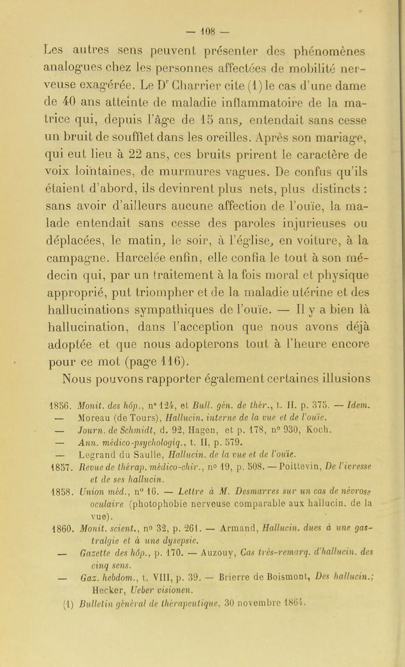 Les autres sens peuvent présenter des phénomènes analog-ues chez les personnes affectées de moijilité ner- veuse exag-érée. Le D' Charrier cite (1) le cas d'une dame de 40 ans atteinte de maladie inflammatoire de la ma- trice qui, depuis l'âg-e de 15 ans, entendait sans cesse un bruit de soufflet dans les oreilles. Après son mariag-e, qui eut lieu à 22 ans, ces bruits prirent le caractère de voix lointaines, de murmures vag*ues. De confus qu'ils étaient d'abord, ils devinrent plus nets, plus distincts : sans avoir d'ailleurs aucune affection de l'ouïe, la ma- lade entendait sans cesse des paroles injurieuses ou déplacées, le matin, le soir, à l'ég'lise, en voiture, à la campag^ne. Harcelée enfin, elle confia le tout à son mé- decin qui, par un traitement à la fois moral et physique approprié, put triompher et de la maladie utérine et des hallucinations sympathiques de l'ouïe. — H y a bien là hallucination, dans l'acception que nous avons déjà adoptée et que nous adopterons tout à l'heure encore pour ce mot (pag'e 116). Nous pouvons rapporter ég^alement certaines illusions 1856. Monit. des hôp., n°l24, et Bull. gén. de thér., t. II. p. 373. — Idem. — Moreau (de Tours), Hallucin. interne de la vue et de l'ouie. — Journ. de Schmidt, d. 92, Hagcn, et p. 178, n 930, Koch. — Ann. médico-j)sychologiq., t. II, p. 579. — Legrand du Saulle, Hallucin. de la vue et de l'ouie. 1857. Revue de Ihérap. médico-chir., n» 19, p. 508. — Poitlevin, De l'ivresse et de ses hallucin. 1858. Union méd., n 16. — Lettre à M. Desmarres sur un cas de névrose oculaire (photophobie nerveuse comparable aux hallucin. de la vue). 1860. Monit. scient., n» 32, p. 261. — Armand, Hallucin. dues à une gas- tralgie et à une dysepsie. — Gazette deshôp., p. 170. — Auzouy, Cas très-remarq. d'hallucin. des cinq sens. — Gaz. hebdom., t. VIII, p. 39, — Brierre de Boismont, Des hallucin.; Hecker, Ueber visionen. (1) Bulletin général de thérapeutique, 30 novembre 186'».