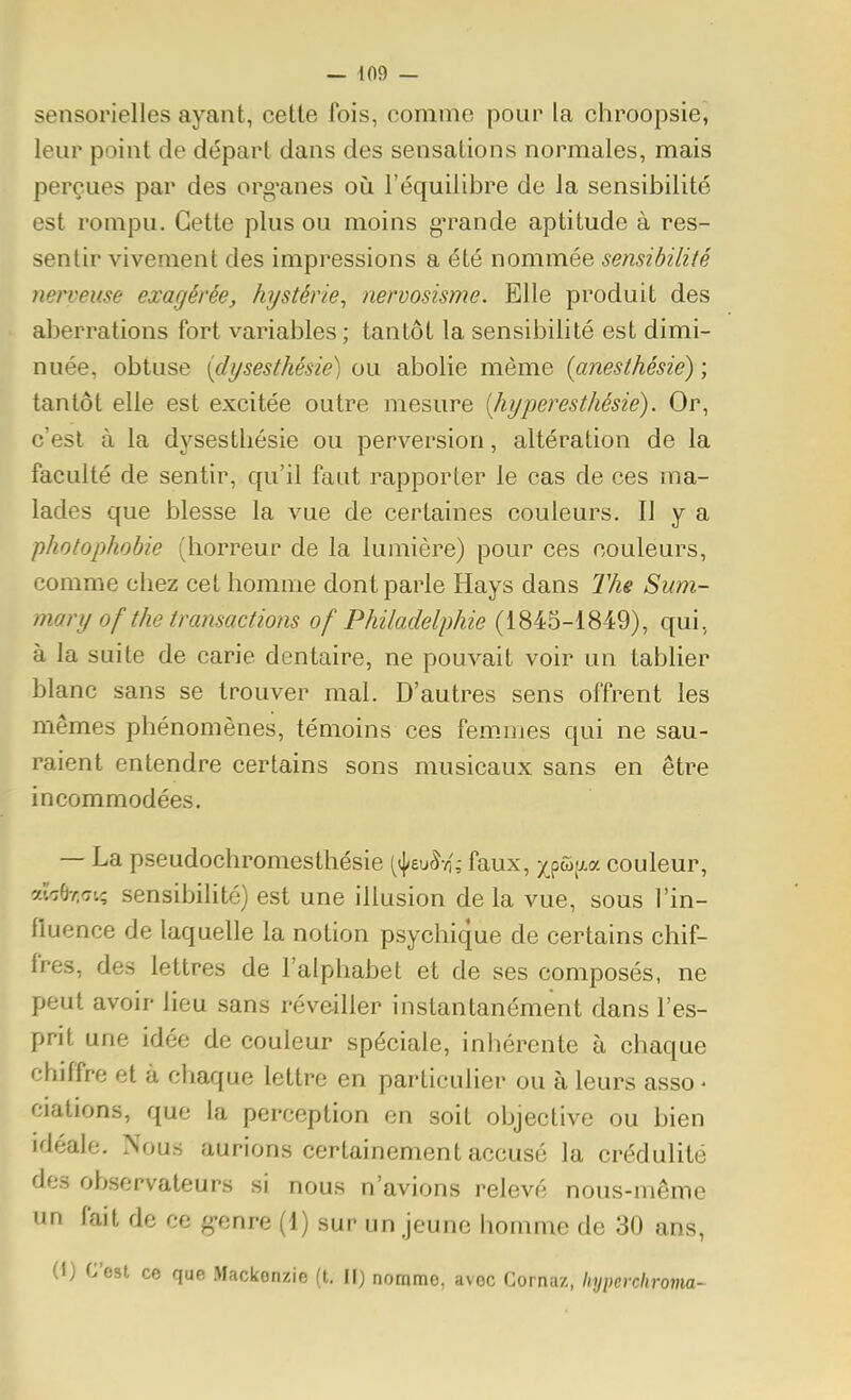 sensorielles ayant, cette fois, comme pour la chroopsie, leur point de départ dans des sensations normales, mais perçues par des org-anes où l'équilibre de la sensibilité est rompu. Cette plus ou moins g'rande aptitude à res- sentir vivement des impressions a été nommée sensibilité nerveuse exagérée, hystérie^ nervosisme. Elle produit des aberrations fort variables ; tantôt la sensibilité est dimi- nuée, obtuse {(lysesthésie) ou abolie même {anesthésie) ; tantôt elle est excitée outre mesure [hyperesthésie). Or, c'est à la dysestliésie ou perversion, altération de la faculté de sentir, qu'il faut rapporter le cas de ces ma- lades que blesse la vue de certaines couleurs. Il y a pholophobie (horreur de la lumière) pour ces couleurs, comme chez cet homme dont parle Hays dans The Sum- mary of the transactions of Philadelphie (1845-1849), qui, à la suite de carie dentaire, ne pouvait voir un tablier blanc sans se trouver mal. D'autres sens offrent les mêmes phénomènes, témoins ces femmes qui ne sau- raient entendre certains sons musicaux sans en être incommodées. — La pseudochromesthésie (^(j/euâvi,- faux, xpû^aa couleur, alV;e-/;cri? sensibilité) est une illusion de la vue, sous l'in- fluence de laquelle la notion psychique de certains chif- fres, des lettres de l'alphabet et de ses composés, ne peut avoir lieu sans réveiller instantanément dans l'es- prit une idée de couleur spéciale, inhérente à chaque chiffre et à chaque lettre en particulier ou à leurs asso - ciations, que la perception en soit objective ou bien idéale. Nous aurions certainement accusé la crédulité des observateurs si nous n'avions relevé nous-môme un fait de ce g-enre (1) sur un jeune homme de 30 ans, (1) C'est ce que Mackenzie (t. Il) nomme, avec Gornaz, hypercliroma-