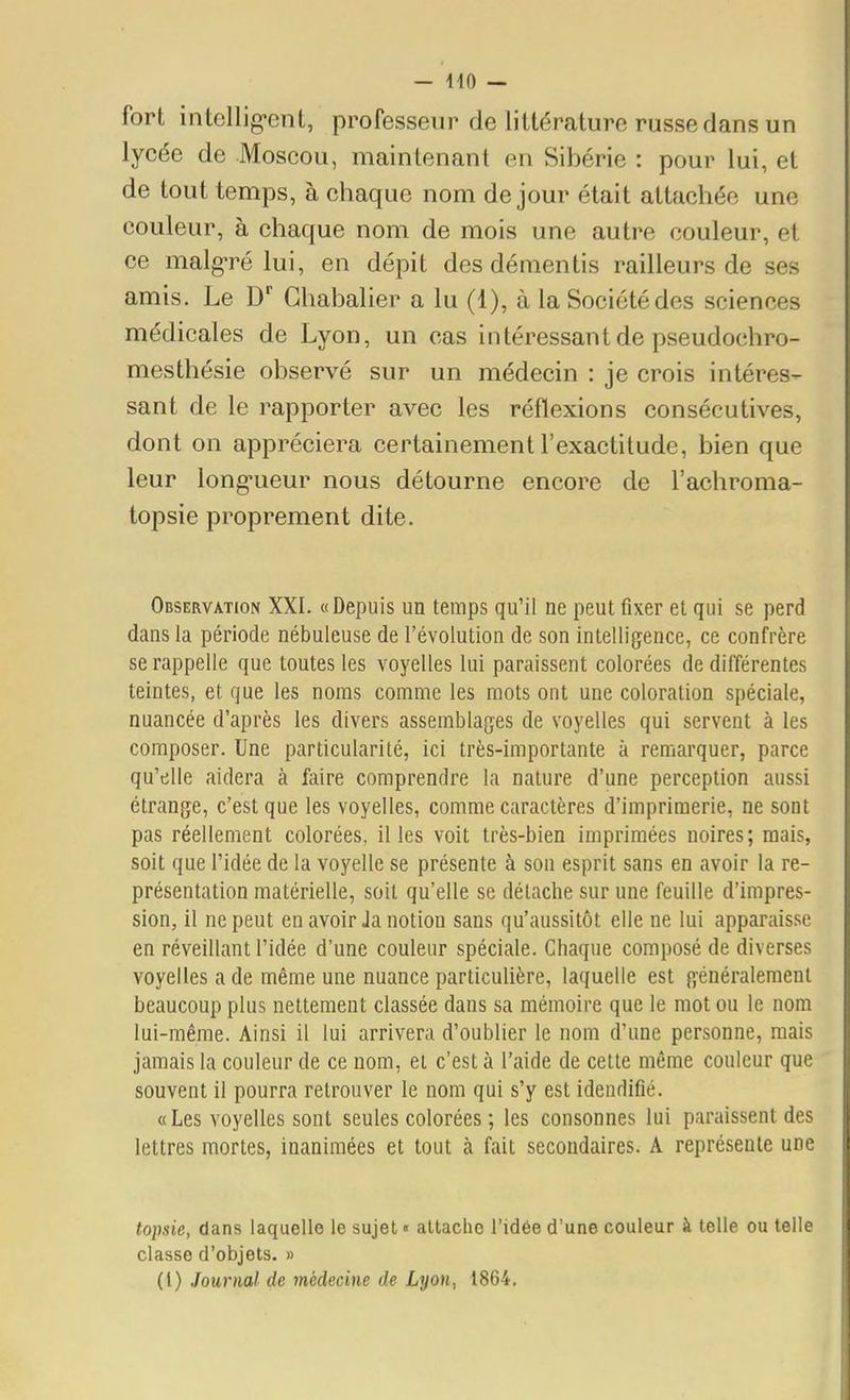 fort intellig-ent, professeur de littérature russe dans un lycée de Moscou, maintenant en Sibérie : pour lui, et de tout temps, à chaque nom de jour était attachée une couleur, à chaque nom de mois une autre couleur, et ce malg-ré lui, en dépit des démentis railleurs de ses amis. Le D' Ghabalier a lu (1), à la Société des sciences médicales de Lyon, un cas intéressant de pseudochro- mesthésie observé sur un médecin : je crois intéres- sant de le rapporter avec les réflexions consécutives, dont on appréciera certainement l'exactitude, bien que leur long-ueur nous détourne encore de l'achroma- topsie proprement dite. Observation XXI. «Depuis un temps qu'il ne peut fixer et qui se perd dans la période nébuleuse de l'évolution de son intelligence, ce confrère se rappelle que toutes les voyelles lui paraissent colorées de différentes teintes, et que les noms comme les mots ont une coloration spéciale, nuancée d'après les divers assemblages de voyelles qui servent à les composer. Une particularité, ici très-importante à remarquer, parce qu'elle aidera à faire comprendre la nature d'une perception aussi étrange, c'est que les voyelles, comme caractères d'imprimerie, ne sont pas réellement colorées, il les voit très-bien imprimées noires; mais, soit que l'idée de la voyelle se présente à son esprit sans en avoir la re- présentation matérielle, soit qu'elle se détache sur une feuille d'impres- sion, il ne peut en avoir Ja notion sans qu'aussitôt elle ne lui apparaisse en réveillant l'idée d'une couleur spéciale. Chaque composé de diverses voyelles a de même une nuance particulière, laquelle est généralement beaucoup plus nettement classée dans sa mémoire que le mot ou le nom lui-même. Ainsi il lui arrivera d'oublier le nom d'une personne, mais jamais la couleur de ce nom, et c'est à l'aide de cette même couleur que souvent il pourra retrouver le nom qui s'y est idendifié. «Les voyelles sont seules colorées ; les consonnes lui paraissent des lettres mortes, inanimées et tout à fait secondaires. A représente une topsie, dans laquelle le sujet» attache l'idée d'une couleur à telle ou telle classe d'objets. » (1) Journal de médecine de Lyon, 1864.