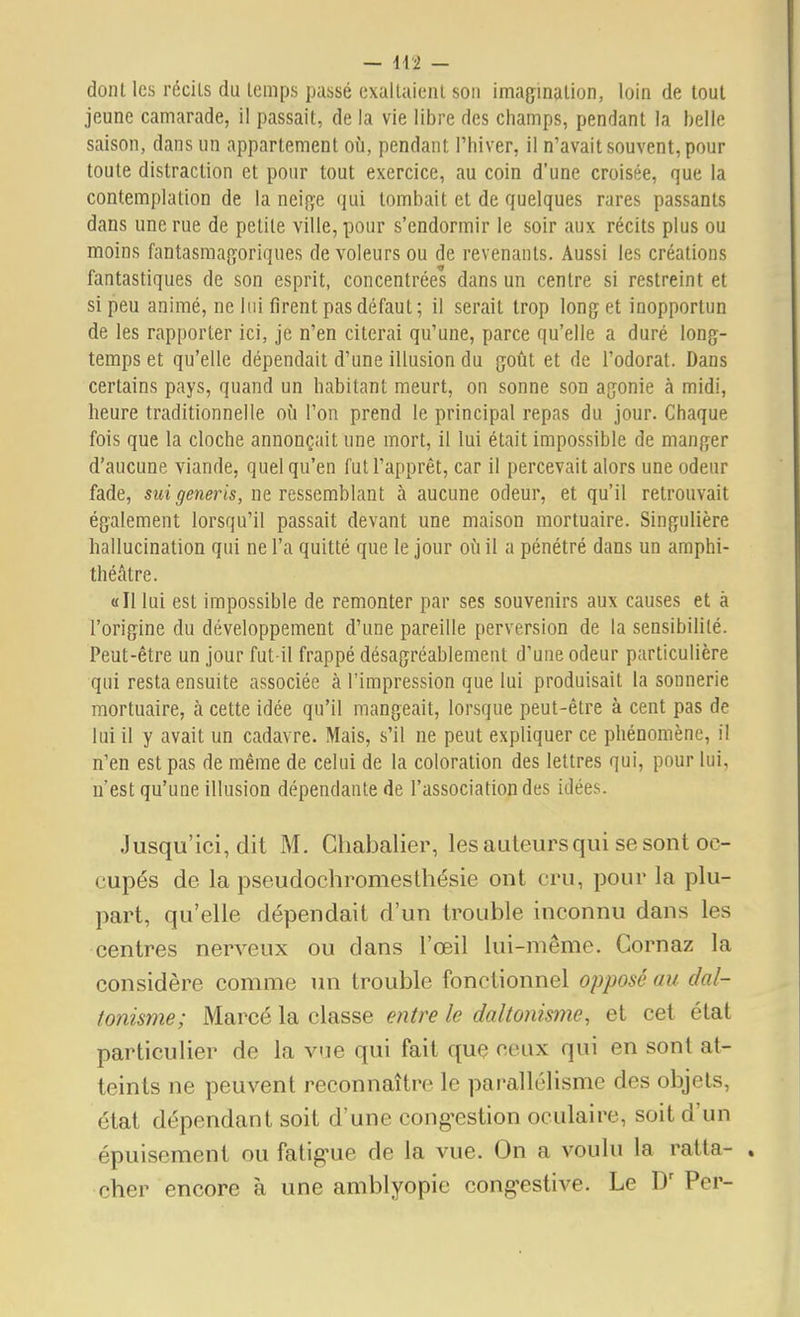 dont les récils du temps passé exallaieiil son imagination, loin de tout jeune camarade, il passait, de la vie libre des champs, pendant la belle saison, dans un appartement où, pendant l'hiver, il n'avait souvent, pour toute distraction et pour tout exercice, au coin d'une croisée, que la contemplation de la neifi;e qui tombait et de quelques rares passants dans une rue de petite ville, pour s'endormir le soir aux récits plus ou moins fantasmagoriques de voleurs ou de revenants. Aussi les créations fantastiques de son esprit, concentrées dans un centre si restreint et si peu animé, ne lui firent pas défaut; il serait trop long et inopportun de les rapporter ici, je n'en citerai qu'une, parce qu'elle a duré long- temps et qu'elle dépendait d'une illusion du goût et de l'odorat. Dans certains pays, quand un habitant meurt, on sonne son agonie à midi, heure traditionnelle où l'on prend le principal repas du jour. Chaque fois que la cloche annonçait une mort, il lui était impossible de manger d'aucune viande, quel qu'en fuU'apprêt, car il percevait alors une odeur fade, sui generis, ne ressemblant à aucune odeur, et qu'il retrouvait également lorsqu'il passait devant une maison mortuaire. Singulière hallucination qui ne l'a quitté que le jour où il a pénétré dans un amphi- théâtre. «Il lui est impossible de remonter par ses souvenirs aux causes et à l'origine du développement d'une pareille perversion de la sensibilité. Peut-être un jour fut-il frappé désagréablement d'une odeur particulière qui resta ensuite associée à l'impression que lui produisait la sonnerie mortuaire, à cette idée qu'il mangeait, lorsque peut-être à cent pas de lui il y avait un cadavre. Mais, s'il ne peut expliquer ce phénomène, il n'en est pas de même de celui de la coloration des lettres qui, pour lui, n'est qu'une illusion dépendante de l'association des idées. Jusqu'ici, dit M. Chabalier, les auteurs qui se sont oc- cupés de la pseudochromesthésie ont cru, pour la plu- part, qu'elle dépendait d'un trouble inconnu dans les centres nerveux ou dans l'œil lui-même. Cornaz la considère comme un trouble fonctionnel opposé au dal- tonisme; Marcé la classe entre le daltonisme, et cet état particulier de la vue qui fait que ceux qui en sont at- teints ne peuvent reconnaître le parallélisme des objets, état dépendant soit d'une cong-estion oculaire, soit d'un épuisement ou fatig-ue de la vue. On a voulu la ratta- cher encore à une amblyopie cong-estive. Le Per-