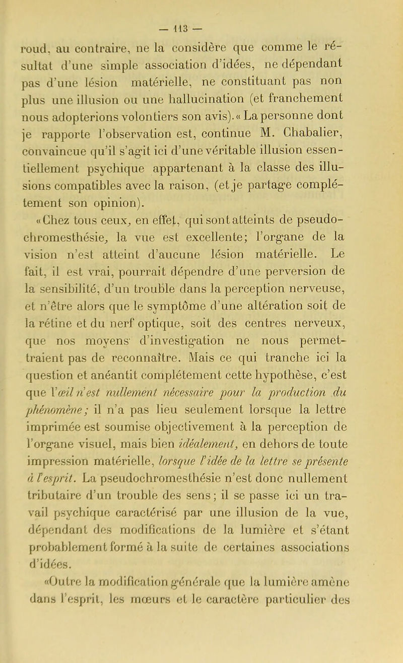 roud, au contraire, ne la considère que comme le ré- sultat d'une simple association d'idées, ne dépendant pas d'une lésion matérielle, ne constituant pas non plus une illusion ou une hallucination (et franchement nous adopterions volontiers son avis). « La personne dont je rapporte l'observation est, continue M. Ghabalier, convaincue qu'il s'ag-it ici d'une véritable illusion essen- tiellement psychique appartenant à la classe des illu- sions compatibles avec la raison, (et je partag-e complè- tement son opinion). «Chez tous ceux^ en effet, qui sont atteints de pseudo- chromesthésie, la vue est excellente; l'org'ane de la vision n'est atteint d'aucune lésion matérielle. Le fait, il est vrai, pourrait dépendre d'une perversion de la sensibilité, d'un trouble dans la perception nerveuse, et n'être alors que le symptôme d'une altération soit de la rétine et du nerf optique, soit des centres nerveux, que nos moyens' d'investig-ation ne nous permet- traient pas de reconnaître. Mais ce qui tranche ici la question et anéantit complètement cette hypothèse, c'est que Vœil nest nullement nécessaire pour la production du phénomène ; il n'a pas lieu seulement lorsque la lettre imprimée est soumise objectivement à la perception de l'org'ane visuel, mais bien idéalement, en dehors de toute impression matérielle, lorsque l'idée de la lettre se présente à ïesprit. La pseudochromesthésie n'est donc nullement tributaire d'un trouble des sens; il se passe ici un tra- vail psychique caractérisé par une illusion de la vue, dépendant des modifications de la lumière et s'étant probablement formé à la suite de certaines associations d'idées. «Outre la modification g-énérale que la lumière amène dans l'esprit, les mœurs et le caractère particulier des