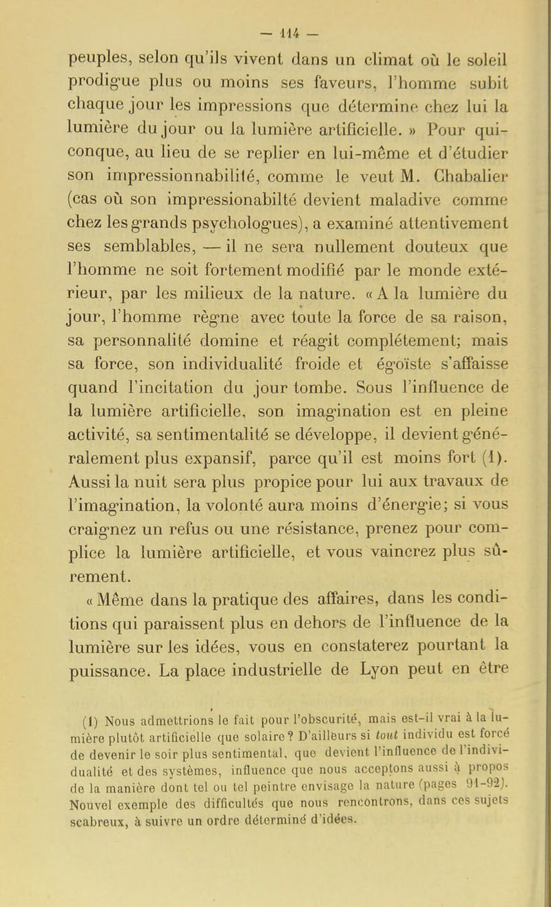 peuples, selon qu'ils vivent dans un climat où le soleil prodig-ue plus ou moins ses faveurs, l'homme subit chaque jour les impressions que détermine chez lui la lumière du jour ou la lumière artificielle. » Pour qui- conque, au lieu de se replier en lui-même et d'étudier son impressionnabililé, comme le veut M. Ghabalier (cas où son impressionabilté devient maladive comme chez les grands psycholog-ues), a examiné attentivement ses semblables, — il ne sera nullement douteux que l'homme ne soit fortement modifié par le monde exté- rieur, par les milieux de la nature. « A la lumière du jour, l'homme règ-ne avec toute la force de sa raison, sa personnalité domine et réag-it complètement; mais sa force, son individualité froide et ég^oïste s'affaisse quand l'incitation du jour tombe. Sous l'influence de la lumière artificielle, son imag-ination est en pleine activité, sa sentimentalité se développe, il devient g-éné- ralement plus expansif, parce qu'il est moins fort (1). Aussi la nuit sera plus propice pour lui aux travaux de l'imag'ination, la volonté aura moins d'énerg'ie; si vous craig-nez un refus ou une résistance, prenez pour com- plice la lumière artificielle, et vous vaincrez plus sû- rement. « Même dans la pratique des affaires, dans les condi- tions qui paraissent plus en dehors de l'influence de la lumière sur les idées, vous en constaterez pourtant la puissance. La place industrielle de Lyon peut en être (1) Nous admettrions le fait pour l'obscurité, mais est-il vrai à la lu- mière plutôt artificielle que solaire? D'ailleurs si MU individu est forcé de devenir le soir plus sentimental, que devient l'inlluence de l'indivi- dualité et des systèmes, influence que nous acceptons aussi à propos de la manière dont tel ou tel peintre envisage la nature (pages 91-92]. Nouvel exemple des difficultés que nous rencontrons, dans ces sujets scabreux, à suivre un ordre déterminé d'idées.