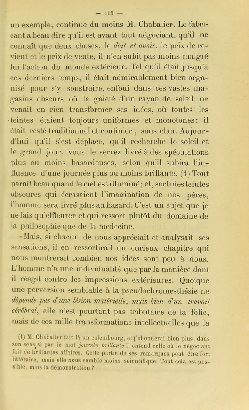 un exemple, continue du moins M. Ghabalier. Le fabri- cant a beau dire qu'il est avant tout nég*ociant, qu'il ne connaît que deux choses, le doit et avoir, le prix de re- vient et le prix de vente, il n'en subit pas moins malg-ré lui l'action du monde extérieur. Tel qu'il était jusqu'à ces derniers temps, il était admirablement bien org-a- nisé pour s'y soustraire, enfoui dans ces vastes ma- g'asins obscurs où la g-aieté d'un rayon de soleil ne venait en rien transformer ses idées, oij toutes les teintes étaient toujours uniformes et monotones: il était resté traditionnel et routinier , sans élan. Aujour- d'hui qu'il s'est déplacé, qu'il recherche le soleil et le g-rand jour, vous le verrez livré à des spéculations plus ou moins hasardeuses, selon qu'il subira l'in- fluence d'une journée plus ou moins brillante. (1) Tout paraît beau quand le ciel est illuminé; et, sorti des teintes obscures qui écrasaient l'imagination de nos pères, l'homme sera livré plus au hasard . C'est un sujet que je ne fais qu'effleurer et qui ressort plutôt du domaine de la philosophie que de la médecine. « Mais, si chacun de nous appréciait et analysait ses sensations, il en ressortirait un curieux chapitre qui nous montrerait combien nos idées sont peu à nous. L'homme n'a une individuahté que par la manière dont il réag'it contre les impressions extérieures. Quoique une perversion semblable à la pseudochromesthésie ne dépende pas dune lésion matérielle, mais bien d'un travail cérébral, elle n'est pourtant pas tributaire de la folie, mais de ces mille transformations intellectuelles que la (i) M. Chabalier fait là un calembourg, et j'abonderai bien plus dans son sens^si par le mol journée brillante il entend celle où le négociant fait de brillantes affaires. Celte partie de ses remarques peut ùlre fort littéraire, mais elle nous semble moins scientifique. Tout cela est pos- sible, mais la démonstration ?