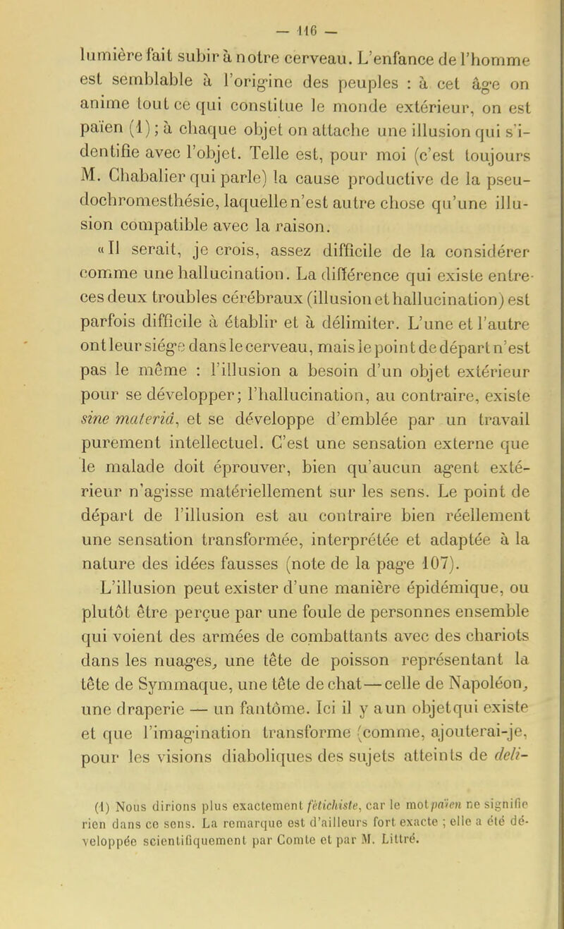 lumière fait subir à notre cerveau. L'enfance de l'homme est semblable à l'orig-ine des peuples : à cet âg*e on anime tout ce qui constitue le monde extérieur, on est païen (1) ; à chaque objet on attache une illusion qui s'i- dentifie avec l'objet. Telle est, pour moi (c'est toujours M. Ghabalier qui parle) la cause productive de la pseu- dochromesthésie, laquelle n'est autre chose qu'une illu- sion compatible avec la raison. «Il serait, je crois, assez difficile de la considérer comme une hallucination. La différence qui existe entre- ces deux troubles cérébraux (illusion et hallucination) est parfois difficile à établir et à délimiter. L'une et l'autre ont leur siég-e dans le cerveau, mais le poin t de départ n'est pas le même : l'illusion a besoin d'un objet extérieur pour se développer; l'hallucination, au contraire, existe sine materiâ, et se développe d'emblée par un travail purement intellectuel. C'est une sensation externe que le malade doit éprouver, bien qu'aucun ag'cnt exté- rieur n'ag'isse matériellement sur les sens. Le point de départ de l'illusion est au contraire bien réellement une sensation transformée, interprétée et adaptée à la nature des idées fausses (note de la pag-e 107). L'illusion peut exister d'une manière épidémique, ou plutôt être perçue par une foule de personnes ensemble qui voient des armées de combattants avec des chariots dans les nuag-es^, une tête de poisson représentant la tête de Symmaque, une tête de chat—celle de Napoléon, une draperie — un fantôme. Ici il y aun objetqui existe et que l'imag-ination transforme (comme, ajouterai-je, pour les visions diaboliques des sujets atteints de deli- (1) Nous dirions plus exactement fétichiste, car le molpdien ne signifie rien clans co sens. La remarque est d'ailleurs fort exacte ; elle a été dé- veloppée scienliGquemcnt par Comte et par M. Litlré.