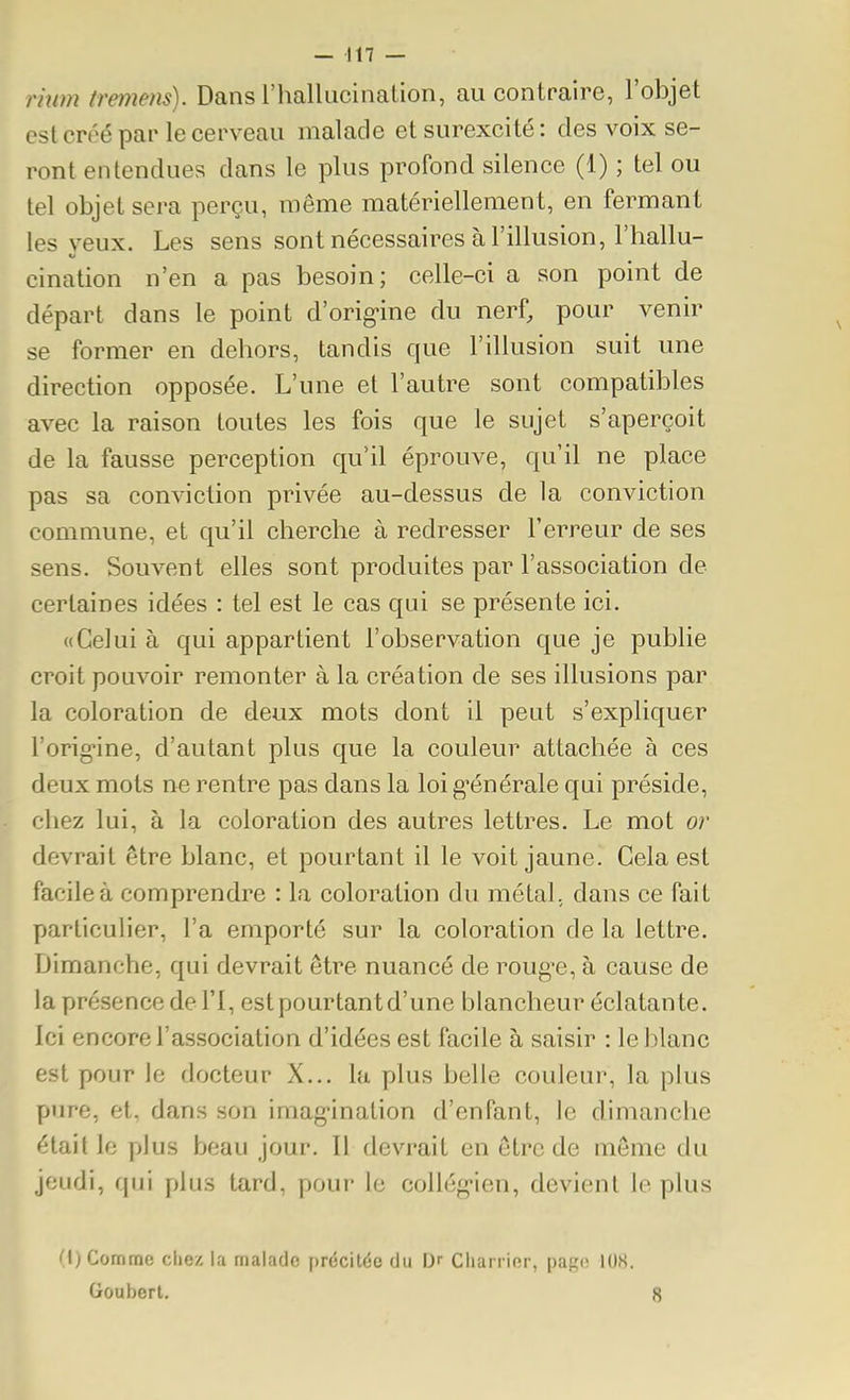 rhim tremens). Dans l'hallucinalion, au contraire, l'objet est créé par le cerveau malade et surexcité : des voix se- ront entendues dans le plus profond silence (1) ; tel ou tel objet sera perçu, même matériellement, en fermant les veux. Les sens sont nécessaires à l'illusion, l'hallu- cination n'en a pas besoin; celle-ci a son point de départ dans le point d'orig-ine du nerf, pour venir se former en dehors, tandis que l'illusion suit une direction opposée. L'une et l'autre sont compatibles avec la raison toutes les fois que le sujet s'aperçoit de la fausse perception qu'il éprouve, qu'il ne place pas sa conviction privée au-dessus de la conviction commune, et qu'il cherche à redresser l'erreur de ses sens. Souvent elles sont produites par l'association de certaines idées : tel est le cas qui se présente ici. «Celui à qui appartient l'observation que je publie croit pouvoir remonter à la création de ses illusions par la coloration de deux mots dont il peut s'expliquer l'orig-ine, d'autant plus que la couleur attachée à ces deux mots ne rentre pas dans la loi g'énérale qui préside, chez lui, à la coloration des autres lettres. Le mot or devrait être blanc, et pourtant il le voit jaune. Gela est facile à comprendre : la coloration du métal, dans ce fait particulier, l'a emporté sur la coloration de la lettre. Dimanche, qui devrait être nuancé de roug'e, à cause de la présence del'I, est pourtant d'une blancheur éclatante. Ici encore l'association d'idées est facile à saisir : le blanc est pour le docteur X... la plus belle couleur, la plus pure, et, dans son imag-ination d'enfant, le dimanche était le plus beau jour. Il devrait en être de même du jeudi, f|iii plus tard, pour le collég-ien, devient le plus n)Commo clie/, la malade [)rccilée du IJr Clmirier, page lUS.