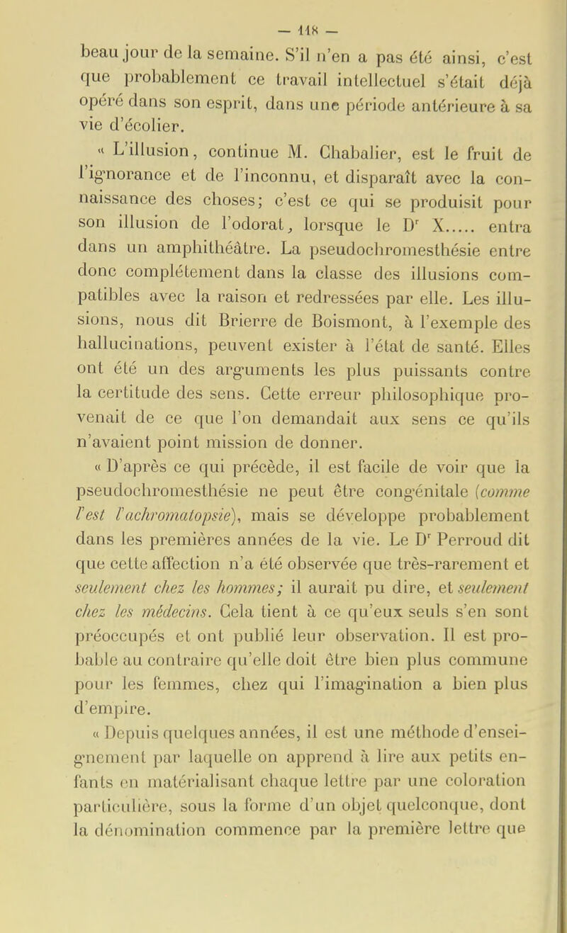 beau jour de la semaine. S'il n'en a pas été ainsi, c'est que probablement ce travail intellectuel s'était déjà opéré dans son esprit, dans une période antérieure à sa vie d'écolier. '« L'illusion, continue M. Chabalier, est le fruit de l'ig^norance et de l'inconnu, et disparaît avec la con- naissance des choses; c'est ce qui se produisit pour son illusion de l'odorat, lorsque le X entra dans un amphithéâtre. La pseudochromesthésie entre donc complètement dans la classe des illusions com- patibles avec la raison et redressées par elle. Les illu- sions, nous dit Brierre de Boismont, à l'exemple des hallucinations, peuvent exister à l'état de santé. Elles ont été un des arg-uments les plus puissants contre la certitude des sens. Cette erreur philosophique pro- venait de ce que l'on demandait aux sens ce qu'ils n'avaient point mission de donner. « D'après ce qui précède, il est facile de voir que la pseudochromesthésie ne peut être cong-énitale [comme lest Fachro7natopsié), mais se développe probablement dans les premières années de la vie. Le Perroud dit que cette affection n'a été observée que très-rarement et seulement chez les hommes; il aurait pu dire, et seulement chez les médecins. Gela tient à ce qu'eux seuls s'en sont préoccupés et ont publié leur observation. Il est pro- bable au contraire qu'elle doit être bien plus commune pour les femmes, chez qui l'imagination a bien plus d'empire. « Depuis quelques années, il est une méthode d'ensei- g-nement par laquelle on apprend à lire aux petits en- fants en matérialisant chaque lettre par une coloration particulière, sous la forme d'un objet quelconque, dont la dénomination commence par la première lettre que