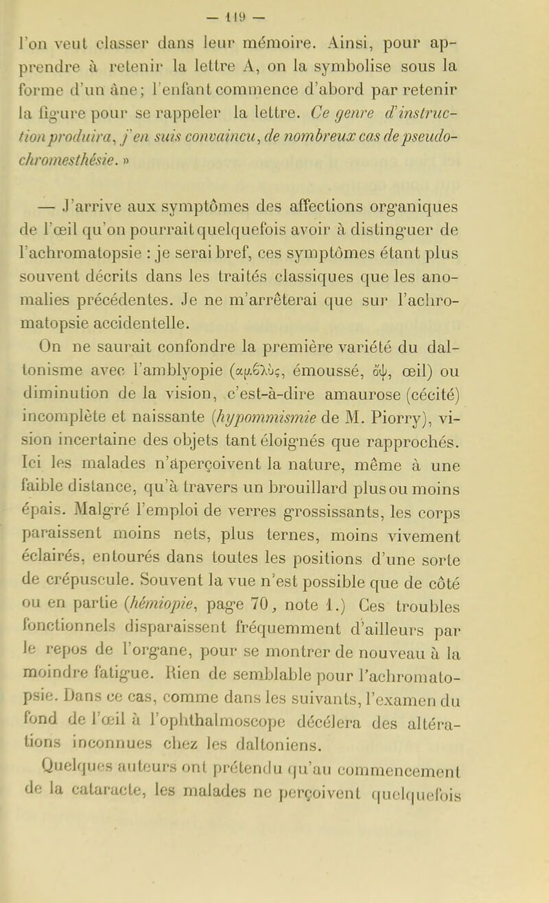 l'on veut classer dans leur mémoire. Ainsi, pour ap- prendre à retenir la lettre A, on la symbolise sous la forme d'un âne; l'enfant commence d'abord par retenir la flo'ure pour se rappeler la lettre. Ce genre d'instruc- tion produira^ fen suis convaincu^ de nombreux cas depseudo- chromesthésie. » — J'arrive aux symptômes des affections org'aniques de l'œil qu'on pourrait quelquefois avoir à dis ting-uer de l'achromatopsie : je serai bref, ces symptômes étant plus souvent décrits dans les traités classiques que les ano- malies précédentes. Je ne m'arrêterai que sur l'achro- matopsie accidentelle. On ne saurait confondre la première variété du dal- tonisme avec l'amblyopie (a[y.éXù;, émoussé, o^j;, œil) ou diminution de la vision, c'est-à-dire amaurose (cécité) incomplète et naissante [hypommismie de M. Piorry), vi- sion incertaine des objets tant éloig-nés que rapprochés. Ici les malades n'aperçoivent la nature, même à une faible distance, qu'à travers un brouillard plus ou moins épais. Malg'ré l'emploi de verres g-rossissants, les corps paraissent moins nets, plus ternes, moins vivement éclairés, entourés dans toutes les positions d'une sorte de crépuscule. Souvent la vue n'est possible que de côté ou en partie {hémiopie, pag-e 70, note 1.) Ces troubles fonctionnels disparaissent fréquemment d'ailleurs par le repos de l'org-ane, pour se montrer de nouveau à la moindre fatig-ue. Rien de semblable pour l'achromato- psie. Dans ce cas, comme dans les suivants, l'examen du fond de l'œil à l'ophlhalmoscope décèlera des altéra- tions inconnues chez les daltoniens. Quelques auteurs ont prétendu qu'au commencement de la cataracte, les malades ne perçoivent quelf|uefois