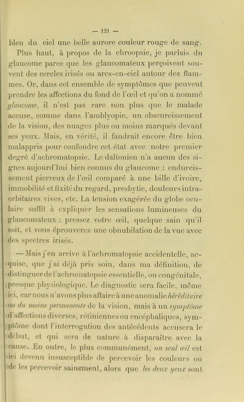 bleu du ciel une belle aurore couleur roug-e de sang*. Plus haut, à propos de la chroopsie, je parlais du g-laucome parce que les g'iaucomateux perçoivent sou- vent des cercles irisés ou arcs-en-ciel autour des flam- mes. Or, dans cet ensemble de symptômes que peuvent prendre les affections du fond de l'œil et qu'on a nommé glaucome, il n'est pas rare non plus que le malade accuse, comme dans l'amblyopie, un obscurcissement de la visionj des nuag-es plus ou moins marqués devant ses yeux. Mais, en vérité, il faudrait encore être bien malappris pour confondre cet état avec notre premier deg-ré d'achromatopsie. Le daltonien n'a aucun des si- «•nes aujourd'hui bien connus du g-laucome : endurcis- sement pierreux de l'œil comparé à une bille d'ivoire, immobilité et fixité du reg-ard, presbytie, douleurs intra- orbitaires vives, etc. La tension exag^érée du g'iobe ocu- laire suffît à expliquer les sensations lumineuses du g-laucomateux : pressez votre œil, quelque sain qu'il soit, et vous éprouverez une obnubilation de lavue avec des spectres irisés. — Mais j'en arrive à Tachromatopsie accidentelle, ac- quise, que j'ai déjà pris soin, dans ma définition, de disting-uerdel'achromatopsie essentielle, ou cong-énitale, Ipresque physiolog-ique. Le diag-nostic sera facile, même ici, car nous n'avons plus affaire à une anomalieM'M/(/?re m/, du moins permanente de la vision, mais à un symptôme d'affections diverses, rétiniennesou encéphaliques, sym- ;plôme dont l'interrog-ation des antécédents accusera le début, et qui sera de nature à disparaître avec la cause. En outre, le plus communément, nn seul œil est lici devenu insusceptible de percevoir les couleurs ou 'idc les percevoir sainement, alors que les deux yeux sont