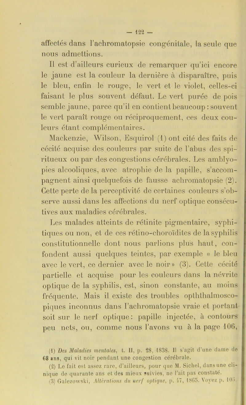 affectés dans l'achromatopsie cong'énitale, la seule que nous admettions. Il est d'ailleurs curieux de remarquer qu'ici encore le jaune est la couleur la dernière à disparaître, puis le bleu, enfin le roug-e, le vert et le violet, celles-ci faisant le plus souvent défaut. Le A^ert purée de pois semble jaune, parce qu'il en contient beaucoup : souvent le vert paraît roug-e ou réciproquement, ces deux cou- leurs étant complémentaires. Mackenzie, Wilson, Esquirol (1) ont cité des faits de cécité acquise des couleurs par suite de l'abus des spi- ritueux ou par des cong'estions cérébrales. Les amblyo- pies alcooliques, avec atropbie de la papille, s'accom- pag^nent ainsi quelquefois de fausse achromatopsie (2). Cette perte de la perceptivité de certaines couleurs s'ob- serve aussi dans les affections du nerf optique consécu- tives aux maladies cérébrales. Les malades atteints de rétinite pig-mentaire, sypbi- tiques ou non, et de ces rétino-choroïdites de lasypliilis constitutionnelle dont nous parlions plus liant, con- fondent aussi quelques teintes, par exemple « le bleu avec le vert, ce dernier avec le noir» (3). Cette cécité partielle et acquise pour les couleurs dans la névrite optique de la syphilis, est, sinon constante, au moins fréquente. Mais il existe des troubles opththalmosco- pifjues inconnus dans l'achromatopsie vraie et portant soit sur le nerf optique: papille injectée, à contours peu nets, ou, comme nous l'avons vu à la pag'e 106, H) Des Maladies mentales, t. II, p. 28, 1838. Il s'agit d'une dame de 68 ans, qui vit noir pendant une congestion cérébrale. (-2) Le fait est assez rare, d'ailleurs, pour (|iie M. Sichcl, dans une cli- nique de quarante ans et des mieux suivies, ne l'ail i)as conslalé. (3) Gaic/owski, Mth-atioiis du nerf optique, p. 'i7, I80n. Voyez p. I<>:i.
