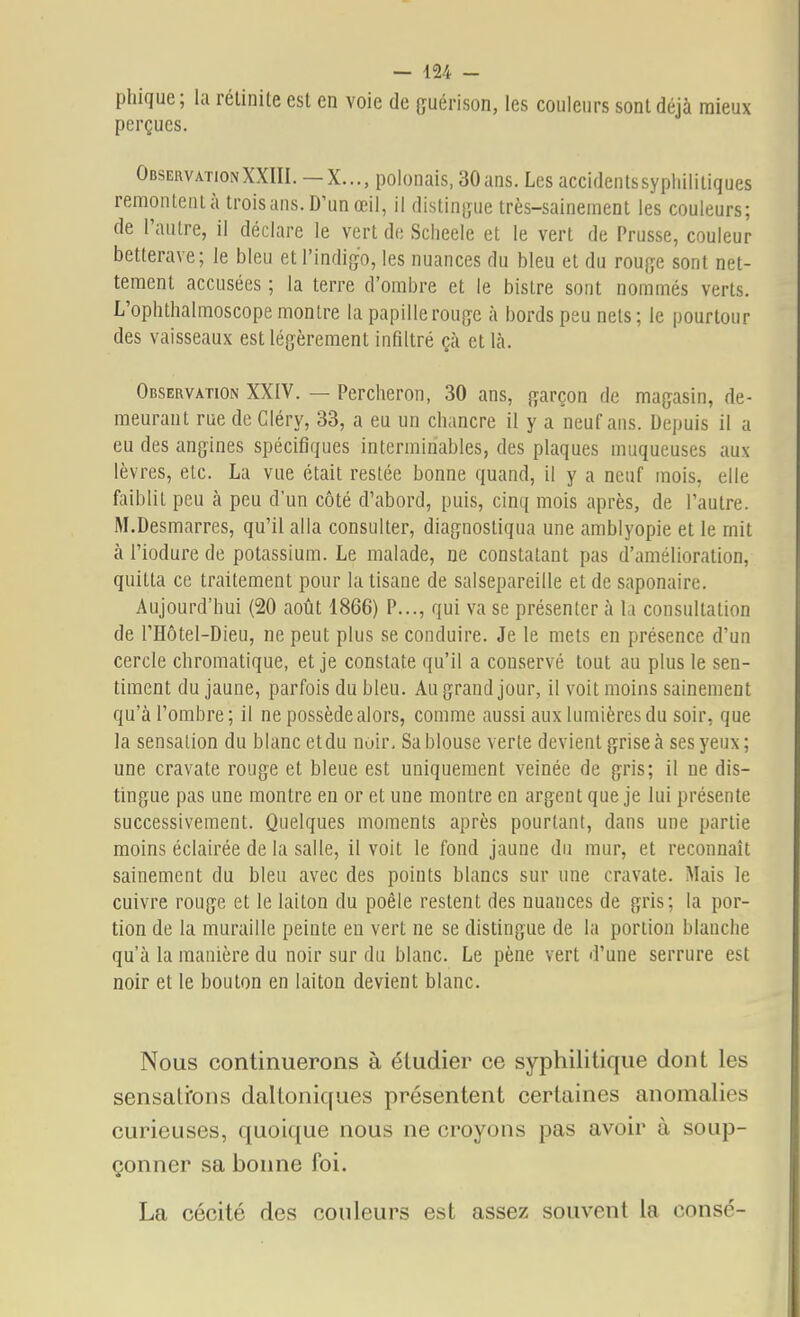 phique; la rélinile est en voie de çuérison, les couleurs sont déjà mieux perçues. Observation XXIII.—X..., polonais, 30 ans. Les accidentssyphililiques remonlenlà trois ans. D'un œil, il distinf^ue très-sainement les couleurs; de l'autre, il déclare le vert de Sclieele et le vert de Prusse, couleur betterave; le bleu et l'indigo, les nuances du bleu et du roufye sont net- tement accusées ; la terre d'ombre et le bistre sont nommés verts. L'ophthalmoscope montre la papillerouçc à bords peu nets; le pourtour des vaisseaux est légèrement infiltré çà et là. Observation XXIV. — Percheron, 30 ans, garçon de magasin, de- meurant rue de Gléry, 33, a eu un chancre il y a neuf ans. Depuis il a eu des angines spécifiques interminables, des plaques muqueuses aux lèvres, etc. La vue était restée bonne quand, il y a neuf mois, elle faiblit peu à peu d'un côté d'abord, puis, cinq mois après, de l'autre. M.Desmarres, qu'il alla consulter, diagnostiqua une amblyopie et le mit à l'iodure de potassium. Le malade, ne constatant pas d'amélioration, quitta ce traitement pour la tisane de salsepareille et de saponaire. Aujourd'hui (20 août 1866) P..., qui va se présenter à la consultation de l'Hôtel-Dieu, ne peut plus se conduire. Je le mets en présence d'un cercle chromatique, et je constate qu'il a conservé tout au plus le sen- timent du jaune, parfois du bleu. Au grand jour, il voit moins sainement qu'à l'ombre ; il ne possède alors, comme aussi aux lumières du soir, que la sensation du blanc etdu noir. Sa blouse verte devient grise à ses yeux; une cravate rouge et bleue est uniquement veinée de gris; il ne dis- tingue pas une montre en or et une montre en argent que je lui présente successivement. Quelques moments après pourtant, dans une partie moins éclairée de la salle, il voit le fond jaune du mur, et reconnaît sainement du bleu avec des points blancs sur une cravate. Mais le cuivre rouge et le laiton du poêle restent des nuances de gris; la por- tion de la muraille peinte en vert ne se distingue de la portion blanche qu'à la manière du noir sur du blanc. Le pêne vert d'une serrure est noir et le bouton en laiton devient blanc. Nous continuerons à étudier ce syphilitique dont les sensati'ons daltoniques présentent certaines anomalies curieuses, quoique nous ne croyons pas avoir à soup- çonner sa bonne foi. La cécité des couleurs est assez souvent la consé-