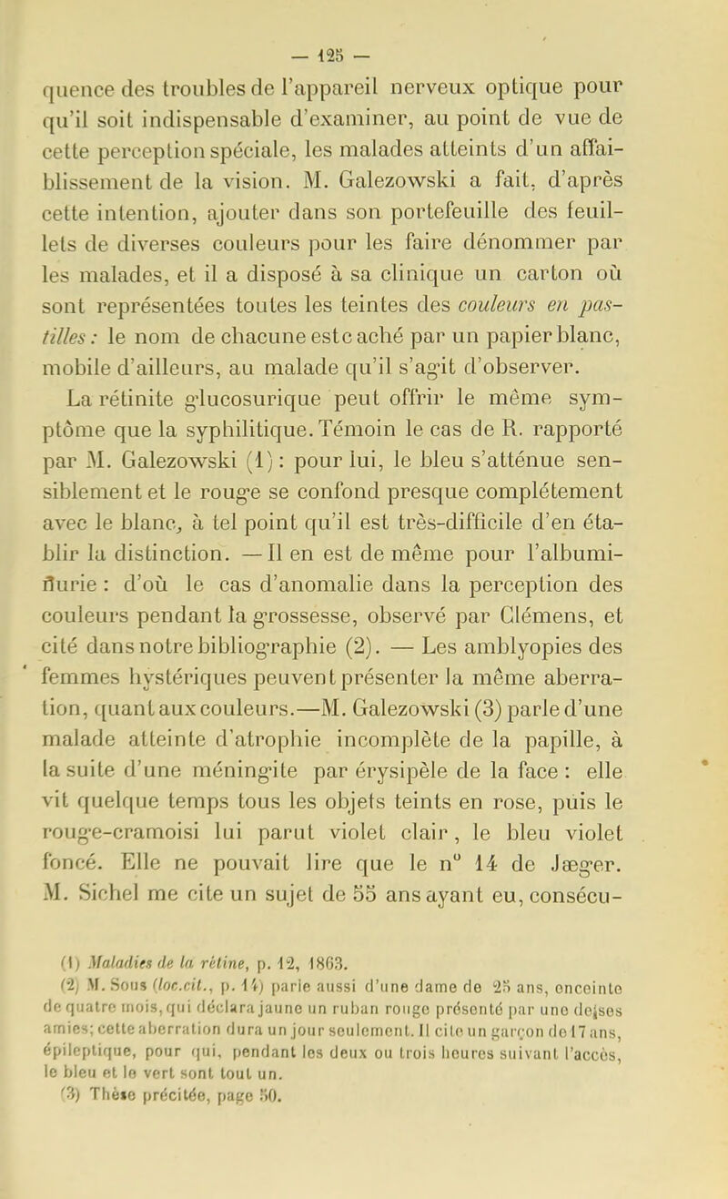 quence des troubles de l'appareil nerveux optique pour qu'il soit indispensable d'examiner, au point de vue de cette perception spéciale, les malades atteints d'un affai- blissement de la vision. M. Galezowski a fait, d'après cette intention, ajouter dans son portefeuille des feuil- lets de diverses couleurs pour les faire dénomuier par les malades, et il a disposé à sa clinique un carton où sont représentées toutes les teintes des couleurs en pas- tilles : le nom de chacune este aché par un papier blanc, mobile d'ailleurs, au malade qu'il s'ag-it d'observer. La rétinite g'lucosurique peut offrir le même sym- ptôme que la syphilitique. Témoin le cas de R. rapporté par M. Galezowski (1) : pour lui, le bleu s'atténue sen- siblement et le roug-e se confond presque complètement avec le blanc, à tel point qu'il est très-difficile d'en éta- blir la distinction. —Il en est de même pour l'albumi- flurie : d'où le cas d'anomalie dans la perception des couleurs pendant la g-rossesse, observé par démens, et cité dans notre bibliog-raphie (2). — Les amblyopies des femmes hystériques peuvent présenter la même aberra- tion, quant aux couleurs.—M. Galezowski (3) parle d'une malade atteinte d'atrophie incomplète de la papille, à la suite d'une méning-ite par érysipèle de la face : elle vit quelque temps tous les objets teints en rose, puis le roug-e-cramoisi lui parut violet clair, le bleu violet foncé. Elle ne pouvait lire que le n 14 de J^g-er. M. Sichel me cite un sujet de 55 ans ayant eu, consécu- (i) Maladies de la rétine, p. 12, 1863. (•2j M. Soijs (locxit., p. l'f) parifi aussi d'une dame de 2o ans, onceinlo de quatre mois, qui déclara jaune un rul)an rouge présenté par une deîses amies; cette aberration dura un jour seulement. 11 ciloun garf;on del7ans, épilcptique, pour (|ui, pendant les deux ou trois heures suivant l'accès, le bleu et le vert sont tout un. ''3) Thèio précitée, page KO.