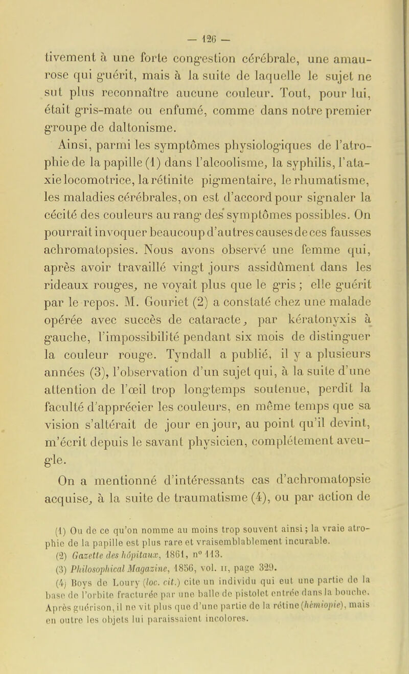 tivement à une forte cong*estion cérébrale, une amau- rose qui g-uérit, mais à la suite de laquelle le sujet ne sut plus reconnaître aucune couleur. Tout, pour lui, était gris-mate ou enfumé, comme dans notre premier groupe de daltonisme. Ainsi, parmi les symptômes physiolog-iques de l'atro- phie de la papille (1) dans l'alcoolisme, la syphilis, l'ata- xielocomotrice, la rétinite pig'mentaire, le rhumatisme, les maladies cérébrales, on est d'accord pour sig-naler la cécité des couleurs au rang des'symptômes possibles. On pourrait invoquer beaucoup d'autres causes de ces fausses achromatopsies. Nous avons observé une femme qui, après avoir travaillé ving-t jours assidûment dans les rideaux roug'es, ne voyait plus que le gris ; elle g'uérit par le repos. M. Gouriet (2) a constaté chez une malade opérée avec succès de cataracte^ par kératonyxis à g-auche, l'impossibilité pendant six mois de disling'uer la couleur roug'e. Tyndall a publié, il y a plusieurs années (3), l'observation d'un sujet qui, à la suite d'une attention de l'œil trop longtemps soutenue, perdit la faculté d'apprécier les couleurs, en même temps que sa vision s'altérait de jour en jour, au point qu'il devint, m'écrit depuis le savant physicien, complètement aveu- g-le. On a mentionné d'intéressants cas d'achromatopsie acquise, à la suite de traumatisme (4), ou par action de (1) Ou de ce qu'on nomme au moins trop souvent ainsi ; la vraie atro- phie de la papille est plus rare et vraisemblablement incurable. (2) Gazette des hôpitaux, 1861, n 113. (3) Philosophical Magazine, 1856, vol. ii, page 329. (4/ Boys de Loury {loc. cit.) cite un individu qui eut une partie de la base de l'orbite fracturée par une balle de pistolet cntr(<e dans la houclip. Après ^iidrison, il no vit plus (juc d'une partie de la rétine (/iémio/)i>), mais en outre les objets lui iiaraissaienl incolores.