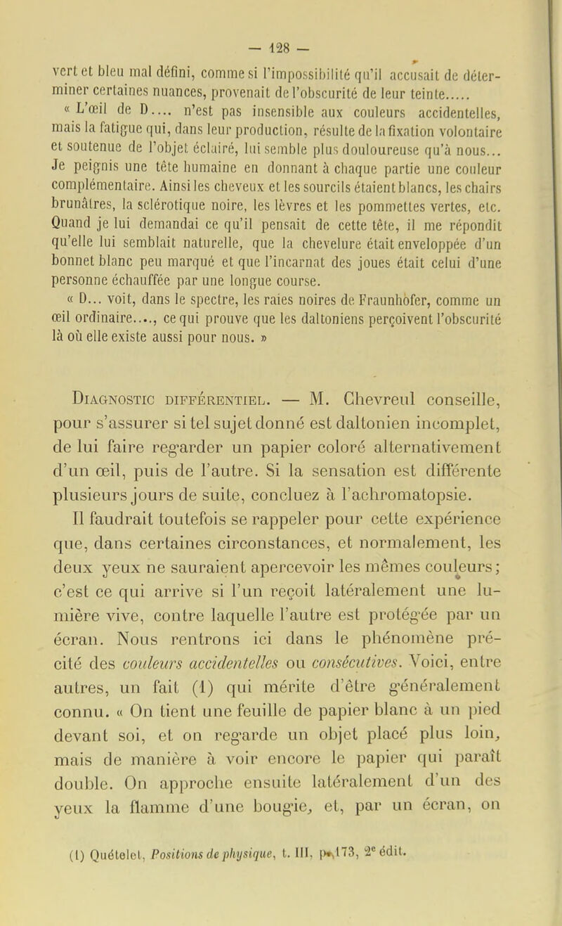 vert et bleu mal défini, comme si l'impossihilité qu'il accusait de déter- miner certaines nuances, provenait de l'obscurité de leur teinte «L'œil de D.... n'est pas insensible aux couleurs accidentelles, mais la fatigue qui, dans leur production, résulte de la fixation volontaire et soutenue de l'objet éclairé, lui semble plus douloureuse qu'à nous... Je peignis une tête humaine en donnant à chaque partie une couleur complémentaire. Ainsi les cheveux et les sourcils étaient blancs, les chairs bruncâlres, la sclérotique noire, les lèvres et les pommettes vertes, etc. Quand je lui demandai ce qu'il pensait de cette tête, il me répondit qu'elle lui semblait naturelle, que la chevelure était enveloppée d'un bonnet blanc peu marqué et que l'incarnat des joues était celui d'une personne échauffée par une longue course. « D... voit, dans le spectre, les raies noires de Fraunhbfer, comme un œil ordinaire...., ce qui prouve que les daltoniens perçoiventrobscurité là 011 elle existe aussi pour nous. » Diagnostic différentiel. — M. Ghevreul conseille, pour s'assurer si tel sujet donné est daltonien incomplet, de lui faire reg'arder un papier coloré alternativement d'un œil, puis de l'autre. Si la sensation est différente plusieurs jours de suite, concluez à l'achromatopsie. Il faudrait toutefois se rappeler pour cette expérience que, dans certaines circonstances, et normalement, les deux yeux ne sauraient apercevoir les mêmes couleurs; c'est ce qui arrive si l'un reçoit latéralement une lu- mière vive, contre laquelle l'autre est protég-ée par un écran. Nous rentrons ici dans le phénomène pré- cité des couleurs accidentelles ou consécutives. Voici, entre autres, un fait (1) qui méinte d'être g-énéralement connu. « On tient une feuille de papier blanc à un pied devant soi, et on reg-arde un objet placé plus loin^, mais de manière à voir encore le papier qui paraît double. On approche ensuite latéralement d'un des yeux la flamme d'une boug-ie, et, par un écran, on (1) QuéteIeL Positions de physique, l. 111. i^HS, 2«édit.