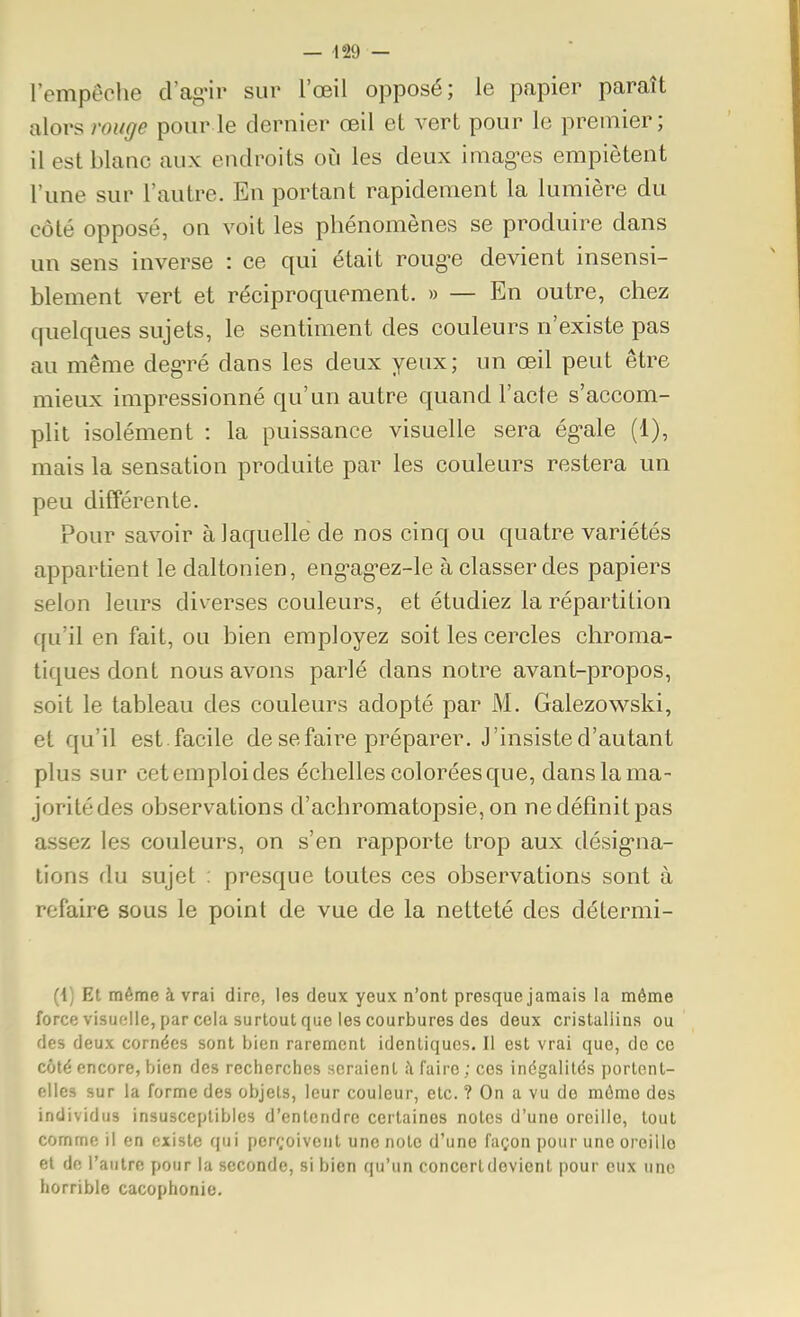 lempeche d'ag'ir sur l'œil opposé; le papier paraît alors rouge pour le dernier œil et vert pour le premier; il est blanc aux endroits où les deux imag-es empiètent l'une sur l'autre. En portant rapidement la lumière du côté opposé, on voit les phénomènes se produire dans un sens inverse : ce qui était roug-e devient insensi- blement vert et réciproquement. » — En outre, chez quelques sujets, le sentiment des couleurs n'existe pas au même deg-ré dans les deux yeux; un œil peut être mieux impressionné qu'un autre quand l'acte s'accom- plit isolément : la puissance visuelle sera ég-ale (1), mais la sensation produite par les couleurs restera un peu différente. Pour savoir à laquelle de nos cinq ou quatre variétés appartient le daltonien, eng-ag-ez-le à classer des papiers selon leurs diverses couleurs, et étudiez la répartition qu'il en fait, ou bien employez soit les cercles chroma- tiques dont nous avons parlé dans notre avant-propos, soit le tableau des couleurs adopté par M. Galezowski, et qu'il est . facile de se faire préparer. J'insiste d'autant plus sur cet emploi des échelles colorées que, dans la ma- joritédes observations d'achromatopsie,on ne définit pas assez les couleurs, on s'en rapporte trop aux désig-na- lions du sujet : presque toutes ces observations sont à refaire sous le point de vue de la netteté des détermi- (1) Et même à vrai dire, les deux yeux n'ont presque jamais la même force visuelle, par cela surtout que les courbures des deux cristallins ou des deux cornées sont bien rarement identiques. Il est vrai que, de ce côté encore, bien des recherches seraient à faire ; ces inégalités portent- elles sur la forme des objets, leur couleur, etc. ? On a vu de môme des individus insusceptibles d'entendre certaines notes d'une oreille, tout comme il en existe qui perf;oivent une note d'une façon pour une oreille et de l'autre pour la seconde, si bien qu'un concert devient pour eux une horrible cacophonie.