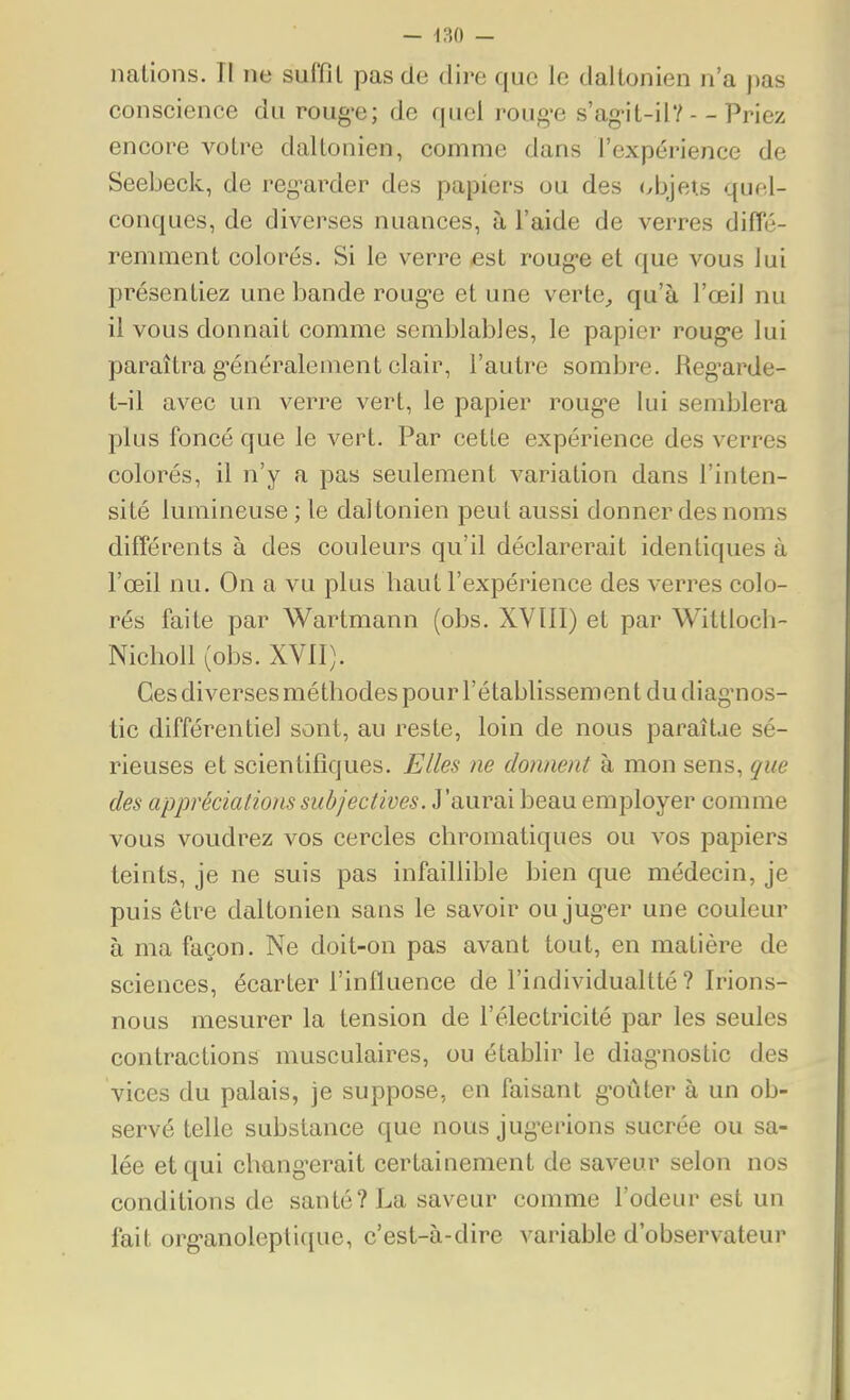 — -130 — nations. II ne suffit pas de dire que le daltonien n'a pas conscience du roug-e; de quel roug-e s'ag-it-il?--Priez encore votre daltonien, comme dans l'expérience de Seebeck, de reg-arder des papiers ou des </bjeî.s quel- conques, de diverses nuances, à l'aide de verres diffé- remment colorés. Si le verre £st roug-e et que vous lui présentiez une bande roug-e et une verte^ qu'à l'œil nu il vous donnait comme semblables, le papier roug'e lui paraîtra g*énéralement clair, l'autre sombre. Reg'arde- t-il avec un verre vert, le papier roug'e lui semblera plus foncé que le vert. Par cette expérience des verres colorés, il n'y a pas seulement variation dans l'inten- sité lumineuse ; le dal tonien peut aussi donner des noms différents à des couleurs qu'il déclarerait identiques à l'œil nu. On a vu plus haut l'expérience des verres colo- rés faite par Wartmann (obs. XVIII) et par Wittloch- Nicholl (obs. XVII). Ces diverses méthodes pour l'établissement du diag'nos- tic différentiel sont, au reste, loin de nous paraîtae sé- rieuses et scientifiques. Elles ne donnent à mon sens, que des appréciations subjectives. J'aurai beau employer comme vous voudrez vos cercles chromatiques ou vos papiers teints, je ne suis pas infaillible bien que médecin, je puis être daltonien sans le savoir ou jug^er une couleur à ma façon. Ne doit-on pas avant tout, en matière de sciences, écarter l'influence de l'individualtté ? Irions- nous mesurer la tension de l'électricité par les seules contractions musculaires, ou établir le diag'nostic des vices du palais, je suppose, en faisant g'oûter à un ob- servé telle substance que nous jug-erions sucrée ou sa- lée et qui clmng'crait certainement de saveur selon nos conditions de santé? La saveur comme l'odeur est un fait org-anoleptifiue, c'est-à-dire variable d'observateur