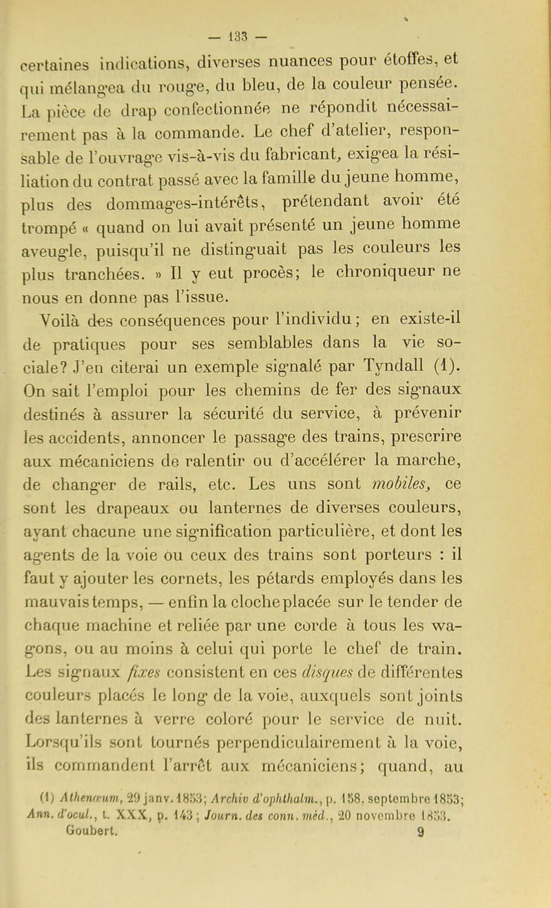 certaines indications, diverses nuances pour étoffes, et qui mélang-ea du roug-e, du bleu, de la couleur pensée. La pièce de drap confectionnée ne répondit nécessai- rement pas à la commande. Le chef d'atelier, respon- sable de l'ouvrag-e vis-à-vis du fabricant, exig-ea la rési- liation du contrat passé avec la famille du jeune homme, plus des dommages-intérêts, prétendant avoir été trompé « quand on lui avait présenté un jeune homme aveug>le, puisqu'il ne disting'uait pas les couleurs les plus tranchées. » Il y eut procès; le chroniqueur ne nous en donne pas l'issue. Voilà d€s conséquences pour l'individu ; en existe-il de pratiques pour ses semblables dans la vie so- ciale? J'en citerai un exemple sig-nalé par Tyndall (1). On sait l'emploi pour les chemins de fer des sig-naux destinés à assurer la sécurité du service, à prévenir les accidents, annoncer le passag-e des trains, prescrire aux mécaniciens de ralentir ou d'accélérer la marche, de chang'er de rails, etc. Les uns sont mobiles, ce sont les drapeaux ou lanternes de diverses couleurs, ayant chacune une sig-nifîcation particulière, et dont les agents de la voie ou ceux des trains sont porteurs : il faut y ajouter les cornets, les pétards employés dans les mauvais temps, — enfin la cloche placée sur le tender de chaque machine et reliée par une corde à tous les wa- g-ons, ou au moins à celui qui porte le chef de train. Les sig'naux p.xes consistent en ces disques de différentes couleurs placés le long* de la voie, auxquels sont joints des lanternes à verre coloré pour le service de nuit. Lorsqu'ils sont tournés perpendiculairement à la voie, ils commandent l'arrêt aux mécaniciens; quand, au (1) Athenwum, 29 janv.lSîiS; Archiv d'ophlhalm., p. 158; septembre 1833; Ann. d'ocul., l. XXX, p. 143 ; Journ. des conn. méd., iO novembre ISii:}. Goubert. 9