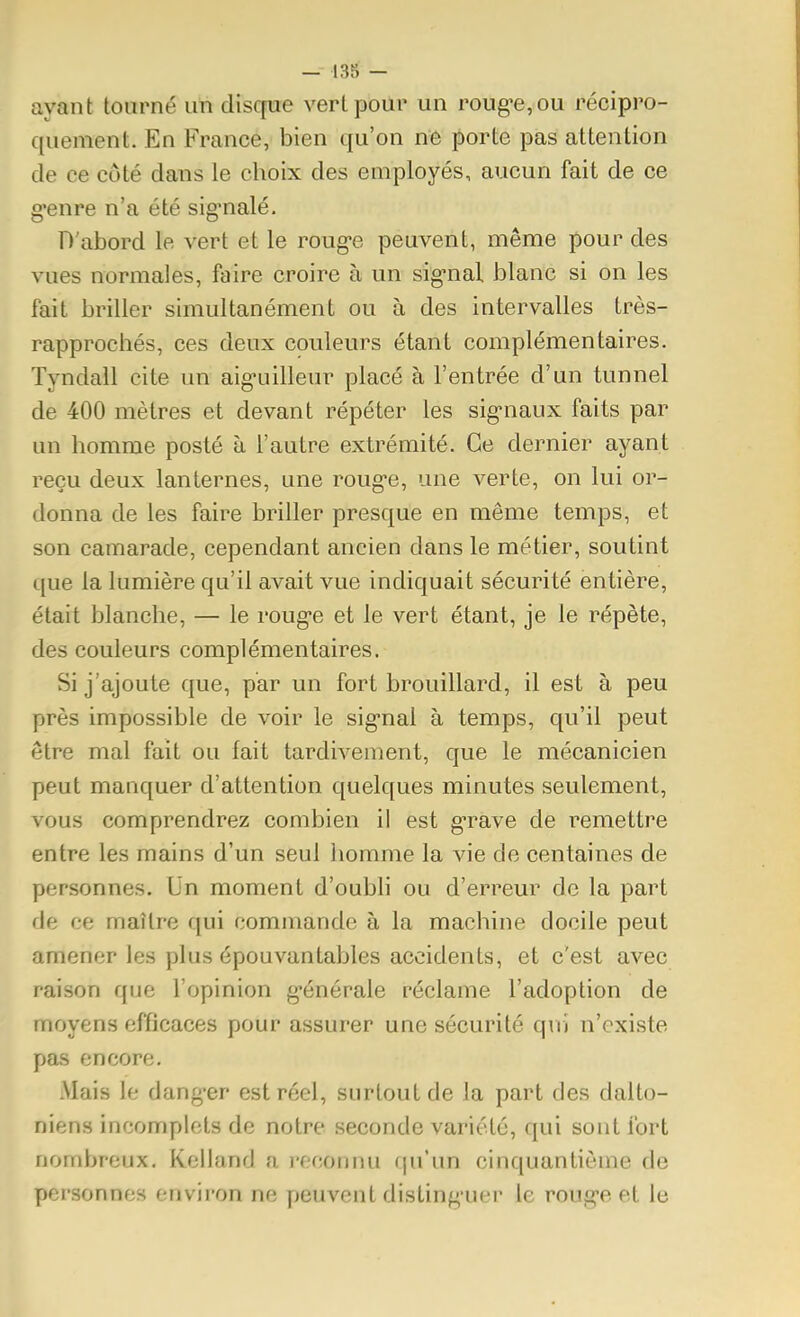 ayant tourné uti disque vert pour un roug-ejOu récipro- quement. En France, bien qu'on ne porte pas attention de ce côté dans le choix des employés, aucun fait de ce g-enre n'a été sig*nalé. D'abord le vert et le roug-e peuvent, même pour des vues normales, faire croire à un sig-nal blanc si on les fait briller simultanément ou à des intervalles très- rapprochés, ces deux couleurs étant complémentaires. Tyndall cite un aig-uilleur placé à l'entrée d'un tunnel de 400 mètres et devant répéter les sig-naux faits par un homme posté à l'autre extrémité. Ce dernier ayant reçu deux lanternes, une roug*e, une verte, on lui or- donna de les faire briller presque en même temps, et son camarade, cependant ancien dans le métier, soutint que la lumière qu'il avait vue indiquait sécurité entière, était blanche, — le roug-e et le vert étant, je le répète, des couleurs complémentaires. Si j'ajoute c|ue, par un fort brouillard, il est à peu près impossible de voir le sig-nal à temps, qu'il peut être mal fait ou fait tardivement, que le mécanicien peut manquer d'attention quelques minutes seulement, vous comprendrez combien il est g-rave de remettre entre les mains d'un seul homme la vie de centaines de personnes. Un moment d'oubli ou d'erreur de la part de ce maître qui commande à la machine docile peut amener les plus épouvantables accidents, et c'est avec raison que l'opinion g-énérale réclame l'adoption de moyens efficaces pour assurer une sécurité qui n'existe pas encore. Mais le dang-er est réel, surtout de la part des dalto- niens incomplets de notre seconde variété, qui sont fort nombreux. Keliand a l'cconnu fju'un cinquantième de personnes environ ne peuvent distinguer le roug-e et le