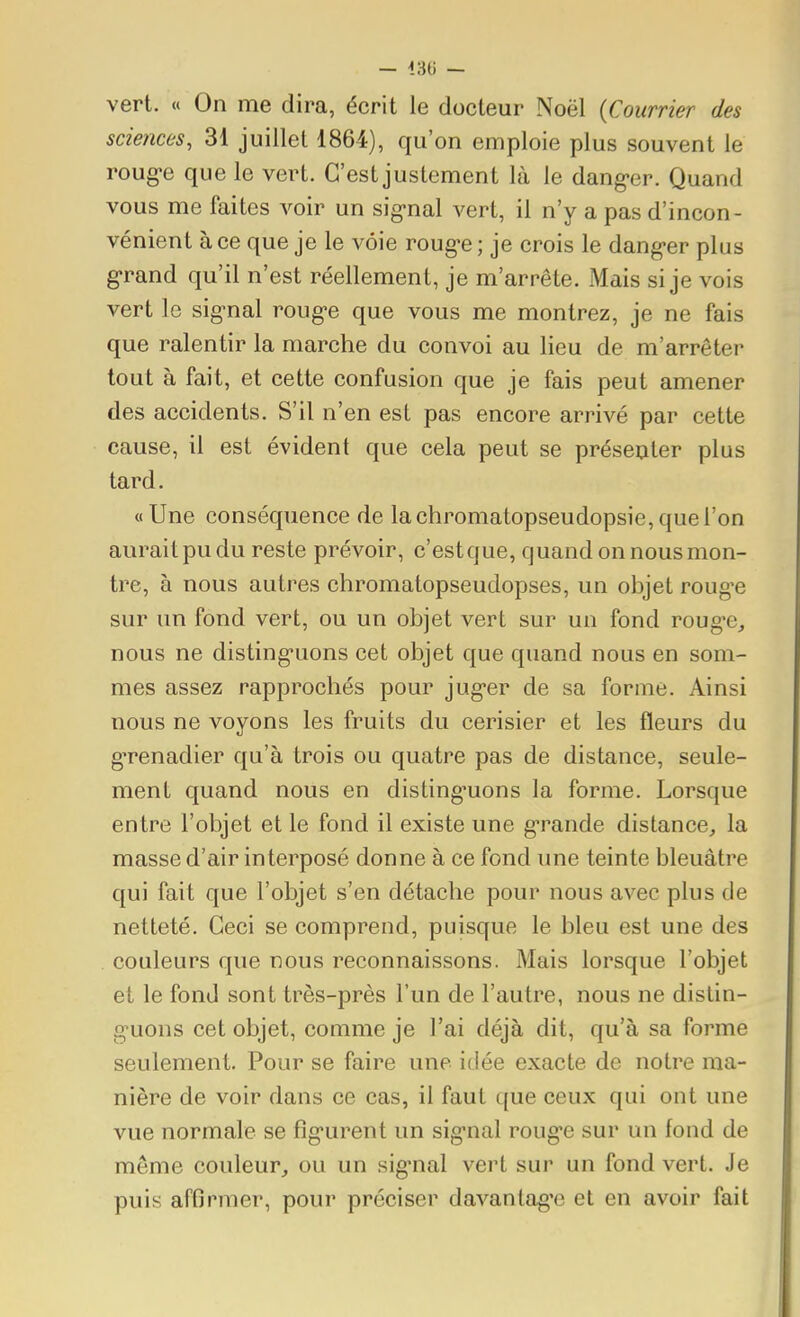 vert. « On me dira, écrit le docteur Noël {Courrier des sciences, 31 juillet 1864), qu'on emploie plus souvent le roug-e que le vert. C'est justement là le dang-er. Quand vous me faites voir un sig-nal vert, il n'y a pas d'incon- vénient à ce que je le voie roug-e ; je crois le danger plus g*rand qu'il n'est réellement, je m'arrête. Mais si je vois vert le signal roug-e que vous me montrez, je ne fais que ralentir la marche du convoi au lieu de m'arrêter tout à fait, et cette confusion que je fais peut amener des accidents. S'il n'en est pas encore arrivé par cette cause, il est évident que cela peut se présenter plus tard. «Une conséquence de lachromatopseudopsie,queron aurait pu du reste prévoir, c'estque, quand on nous mon- tre, à nous autres chromatopseudopses, un objet rouge sur un fond vert, ou un objet vert sur un fond roug-e^ nous ne disting-uons cet objet que quand nous en som- mes assez rapprochés pour jug-er de sa forme. Ainsi nous ne voyons les fruits du cerisier et les fleurs du g-renadier qu'à trois ou quatre pas de distance, seule- ment quand nous en disting-uons la forme. Lorsque entre l'objet et le fond il existe une g-rande distance, la masse d'air interposé donne à ce fond une teinte bleuâtre qui fait que l'objet s'en détache pour nous avec plus de netteté. Ceci se comprend, puisque le bleu est une des couleurs que nous reconnaissons. Mais lorsque l'objet et le fond sont très-près l'un de l'autre, nous ne distin- guons cet objet, comme je l'ai déjà dit, qu'à sa forme seulement. Pour se faire une idée exacte de notre ma- nière de voir dans ce cas, il faut que ceux qui ont une vue normale se fig-urent un sig-nal rouge sur un fond de même couleur, ou un sig-nal vert sur un fond vert. Je puis affirmer, pour préciser davanlag'e et en avoir fait