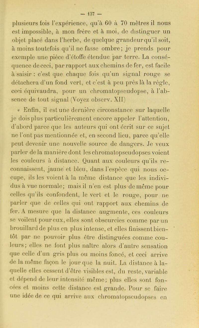 plusieurs fois l'expérience, qu'à 60 à 70 mètres il nous est impossible, à mon frère et à moi, de disting-uer un objet placé dans l'herbe, de quelque g'randeur qu'il soit, à moins toutefois qu'il ne fasse ombre; je prends pour exemple une pièce d'étoffe étendue par terre. La consé- quence de ceci, par rapport aux chemins de fer, est facile à saisir : c'est que chaque fois qu'un sig-nal roug-e se détachera d'un fond vert, et c'est à peu près là la règ-le, ceci équivaudra, pour un chromatopseudopse, à l'ab- sence de tout sig^nal (Voyez observ. XII) V Enfin, il est une dernière circonstance sur laquelle je dois plus particulièrement encore appeler l'attention, d'abord parce que les auteurs qui ont écrit sur ce sujet ne l'ont pas mentionnée et, en second lieu, parce qu'elle peut devenir une nouvelle source de dang'ers. Je veux parler delà manière dont les chromatopseudopses voient les couleurs à distance. Quant aux couleurs qu'ils re- connaissent, jaune' et bleu, dans l'espèce qui nous oc- cupe, ils les voient à la même distance que les indivi- dus à vue normale; mais il n'en est plus de même pour celles qu'ils confondent, le vert et le roug'e, pour ne parler que de celles qui ont rapport aux chemins de fer. A mesure que la distance aug*mente, ces couleurs se voilent poureux, elles sont obscurcies comme par un brouillard de plus en plus intense, et elles finissent bien- tôt par ne pouvoir plus être disting'uées comme cou- leurs; elles ne font plus naître alors d'autre sensation que celle d'un g-ris plus ou moins foncé, et ceci arrive de la même façon le jour que la nuit. La distance à la- quelle elles cessent d'être visibles est, du reste, variable et dépend de leur intensité môme; plus elles sont fon- cées et moins cette distance est g-rande. Pour se faire une idée de ce qui arrive aux chromatopseudopses en