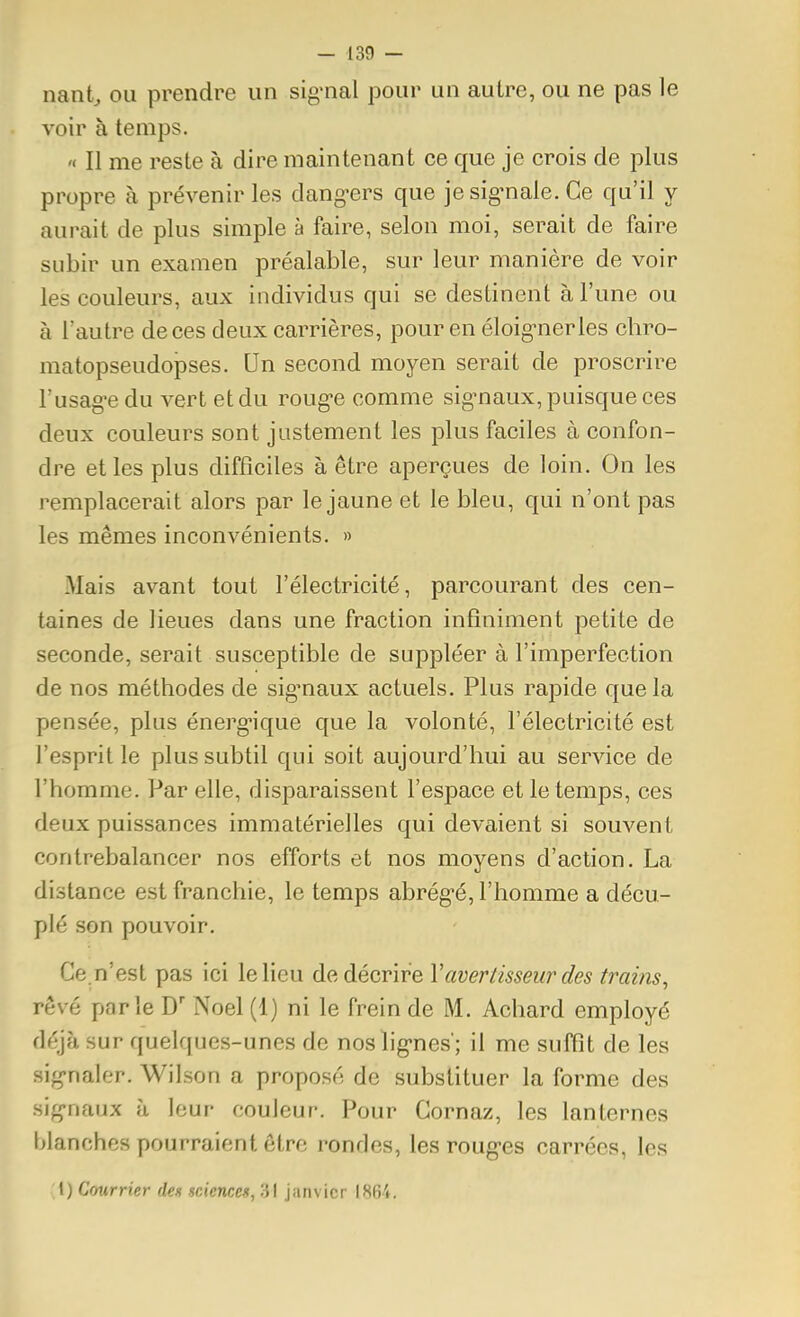 nant, ou prendre un signal pour un autre, ou ne pas le voir à temps. '< Il me reste à dire maintenant ce que je crois de plus propre à prévenir les dang-ers que je sig^nale. Ce qu'il y aurait de plus simple à faire, selon moi, serait de faire subir un examen préalable, sur leur manière de voir les couleurs, aux individus qui se destinent à l'une ou à l'autre de ces deux carrières, pour en éloig^nerles chro- matopseudopses. Un second moyen serait de proscrire l'usag'edu vert et du roug-e comme sig^naux, puisque ces deux couleurs sont justement les plus faciles à confon- dre et les plus difficiles à être aperçues de loin. On les remplacerait alors par le jaune et le bleu, qui n'ont pas les mêmes inconvénients. » Mais avant tout l'électricité, parcourant des cen- taines de lieues dans une fraction infiniment petite de seconde, serait susceptible de suppléer à l'imperfection de nos méthodes de sig^naux actuels. Plus rapide que la pensée, plus énergique que la volonté, l'électricité est l'esprit le plus subtil qui soit aujourd'hui au service de l'homme. Par elle, disparaissent l'espace et le temps, ces deux puissances immatérielles qui devaient si souvent contrebalancer nos efforts et nos moyens d'action, La distance est franchie, le temps abrég-é, l'homme a décu- plé son pouvoir. Ce.n'est pas ici le lieu de décrire Y avertisseur des trains^ rêvé parle D' Noël (1) ni le frein de M. Achard employé déjà sur quelques-unes de noslig-nes'; il me suffit de les sig-naler. Wilson a proposé de substituer la forme des sig-naux à leur couleur. Pour Cornaz, les lanternes blanches pourraient être rondes, les roug-es carrées, les 1) Courrier des sciences, 31 janvier 1864.