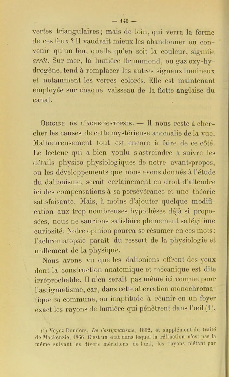 vertes triang'ulaires ; mais de loin, qui verra la forme de ces feux ? Il vaudrait mieux les abandonner ou con- venir qu'un feu, quelle qu'en soit la couleur, sig-nifie arrêt. Sur mer, la lumière Drummond, ou g'az oxy-hy- drog-ène, tend à remplacer les autres sig'naux lumineux et notamment les verres colorés. Elle est maintenant employée sur chaque vaisseau de la flotte ang-laise du canal. Origine de l'achromatopsie. — 11 nous reste à cher- cher les causes de cette mystérieuse anomalie de la vue. Malheureusement tout est encore à faire de ce côté. Le lecteur qui a bien voulu s'astreindre à suivre les détails physico-physiolog-iques de notre avant-propos, ou les développements que nous avons donnés à l'étude du daltonisme, serait certainement en droit d'attendre ici des compensations à sa persévérance et une théorie satisfaisante. Mais, à moins d'ajouter quelque modifi- cation aux trop nombreuses hypothèses déjà si propo- sées, nous ne saurions satisfaire pleinement salég-itime curiosité. Notre opinion pourra se résumer en ces mots: l'achromatopsie paraît du ressort de la physiolog-ie et nnllement de la physique. Nous avons vu que les daltoniens offrent des yeux dont la construction anatomique et mécanique est dite irréprochable. Il n'en serait pas même ici xîomme pour l'astig-matisme, car, dans cette aberration monochroma- tique si commune, ou inaptitude à réunir en un foyer exact les rayons de lumière qui pénètrent dans l'œil (1), (I) Voyez Donders, De l'astigmatisme, 18C2, et supplémeni du IraiUÎ do Mackenzie, 1866. C'est un état dans lequel la réfraction n'est pas la même suivant les divers méridiens de l'œil, les rayons n'étant par