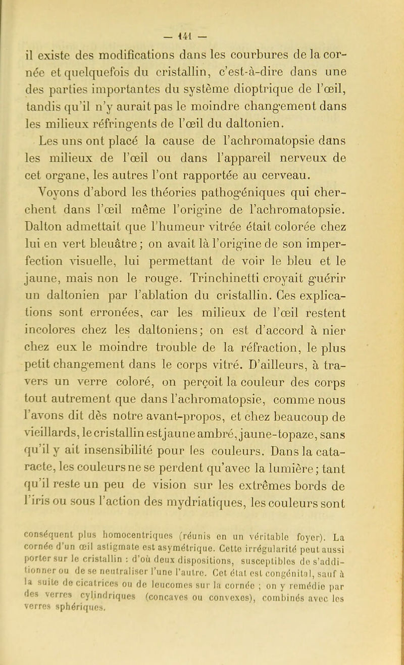 — 441 — il existe des modifications dans les courbures de la cor- née et quelquefois du cristallin, c'est-à-dire dans une des parties importantes du système dioptrique de l'œil, tandis qu'il n'y aurait pas le moindre chang-ement dans les milieux réfring-ents de l'œil du daltonien. Les uns ont placé la cause de l'achromatopsie dans les milieux de l'œil ou dans l'appareil nerveux de cet org'ane, les autres l'ont rapportée au cerveau. Voyons d'abord les théories pathog*éniques qui cher- chent dans l'œil même l'orig^ine de l'achromatopsie. Dalton admettait que l'humeur vitrée était colorée chez lui en vert bleuâtre ; on avait là l'origine de son imper- fection visuelle, lui permettant de voir le bleu et le jaune, mais non le roug'e. Trinchinetti croyait g^uérir un daltonien par l'ablation du cristallin. Ces explica- tions sont erronées, car les milieux de l'œil restent incolores chez les daltoniens; on est d'accord à nier chez eux le moindre trouble de la réfraction, le plus petit changement dans le corps vitré. D'ailleurs, à tra- vers un verre coloré, on perçoit la couleur des corps tout autrement que dans l'achromatopsie, comme nous l'avons dit dès notre avant-propos, et chez beaucoup de vieillards, le cristallin estjaune ambré, jaune-topaze, sans qu'il y ait insensibilité pour les couleurs. Dans la cata- racte, les couleurs ne se perdent qu'avec la lumière; tant qu'il reste un peu de vision sur les extrêmes bords de l'iris ou sous l'action des mydriatiques, les couleurs sont conséquent plus homocentriqucs (réunis on un véritable foyer). La cornée fJ'un œil astigmate est asymétrique. Cette irrégularité peut aussi porter sur le cristallin : d'où deux dispositions, susceptibles de s'addi- tionner ou de se neutraliser l'une l'autre. Cet étal est congcnilnl, sauf à la suite de cicatrices ou de leucomcs sur la cornée ; on y remédie par des verres cylindriques (concaves ou convexes), combinés avec les verres sphériqiios.