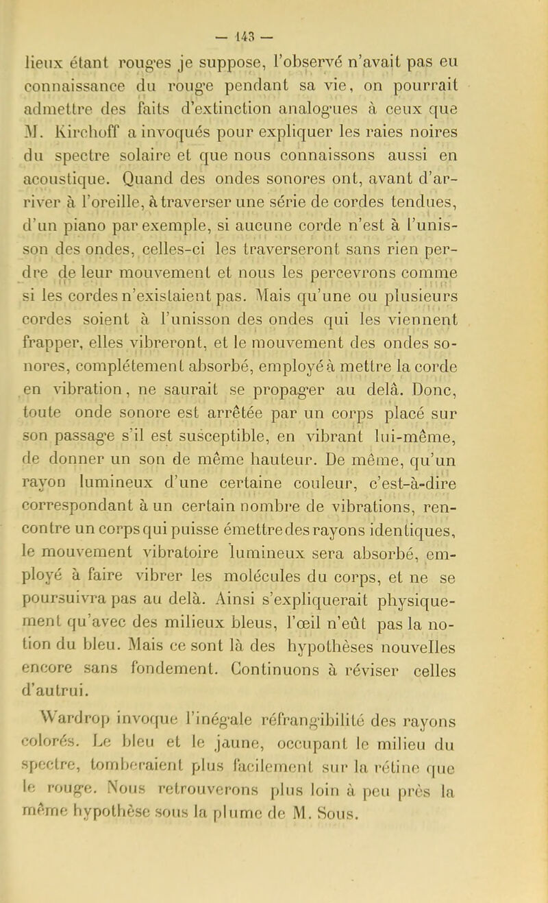 lieux étant roiig'es je suppose, l'observé n'avait pas eu connaissance du roug'e pendant sa vie, on pourrait admettre des faits d'extinction analoguies à ceux que M. Kirchoff a invoqués pour expliquer les raies noires du spectre solaire et que nous connaissons aussi en acoustique. Quand des ondes sonores ont, avant d'ar- river à l'oreille, à traverser une série de cordes tendues, d'un piano par exemple, si aucune corde n'est à l'unis- son des ondes, celles-ci les traverseront sans rien per- dre de leur mouvement et nous les percevrons comme si les cordes n'existaient pas. Mais qu'une ou plusieurs cordes soient à l'unisson des ondes qui les viennent frapper, elles vibreront, et le mouvement des ondes so- nores, complètement absorbé, employé à mettre la corde en vibration, ne saurait se propager au delà. Donc, toute onde sonore est arrêtée par un corps placé sur son passag-e s'il est susceptible, en vibrant lui-même, de donner un son de même hauteur. De même, qu'un rayon lumineux d'une certaine couleur, c'est-à-dire correspondant à un certain nombre de vibrations, ren- contre un corps qui puisse émettre des rayons identiques, le mouvement vibratoire lumineux sera absorbé, em- ployé à faire vibrer les molécules du corps, et ne se poursuivra pas au delà. Ainsi s'expliquerait physique- ment qu'avec des milieux bleus, l'œil n'eût pas la no- tion du bleu. Mais ce sont là des hypothèses nouvelles encore sans fondement. Continuons à réviser celles d'autrui. Wardrop invoque l'inég^ale réfrang-ibilité des rayons colorés. Le bleu et le jaune, occupant le milieu du spectre, tomberaient plus facilement sur la rétine que le roug-e. Nous retrouverons plus loin à peu près la même hypothèse sous la plume de M. Sous.