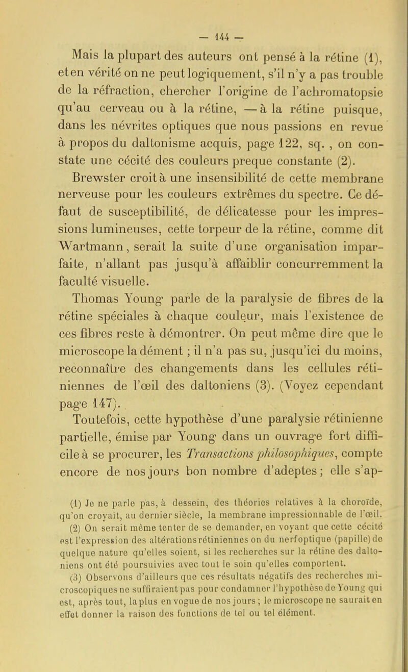 Mais la plupart des auteurs ont pensé à la rétine (1), et en vérité on ne peut log-iquement, s'il n'y a pas trouble de la réfraction, chercher l'orig-ine de l'achromatopsie qu'au cerveau ou à la réline, — à la rétine puisque, dans les névrites optiques que nous passions en revue à propos du daltonisme acquis, pag-e 122, sq. , on con- state une cécité des couleurs preque constante (2). Brewster croit à une insensibilité de cette membrane nerveuse pour les couleurs extrêmes du spectre. Ce dé- faut de susceptibilité, de délicatesse pour les impres- sions lumineuses, cette torpeur de la rétine, comme dit Wartmann, serait la suite d'une org-anisation impar- faitCj n'allant pas jusqu'à affaiblir concurremment la faculté visuelle. Thomas Young* parle de la paralysie de fibres de la rétine spéciales à chaque couleur, mais l'existence de ces fibres reste à démontrer. On peut même dire que le microscope la dément ; il n'a pas su, jusqu'ici du moins, reconnaître des chang-ements dans les cellules réti- niennes de l'œil des daltoniens (3). (Voyez cependant pag^e 147). Toutefois, cette hypothèse d'une paralysie rétinienne partielle, émise par Young* dans un ouvragée fort diffi- cile à se procurer, les Transactions philosophiques, compte encore de nos jours bon nombre d'adeptes; elle s'ap- (1) Je ne parle pas, à dessein, des lliéories relatives à la choroïde, qu'on croyait, au dernier siècle, la membrane impressionnable de l'œil. (2) On serait même tenter de se demander, en voyant que cette cécité est l'expression des altérationsrétiniennes on du nerfoptique (papille)de quelque nature qu'elles soient, si les recherches sur la rétine des dalto- niens ont été poursuivies avec tout le soin qu'elles comportent. (3) Observons d'ailleurs que ces résultats négatifs des recherches mi- croscopiques ne suffiraient pas pour condamner l'hypothcso do Young qui est, après tout, la plus en vogue de nos jours; le microscope ne saurait en effet donner la raison des funclions de loi ou tel élément.