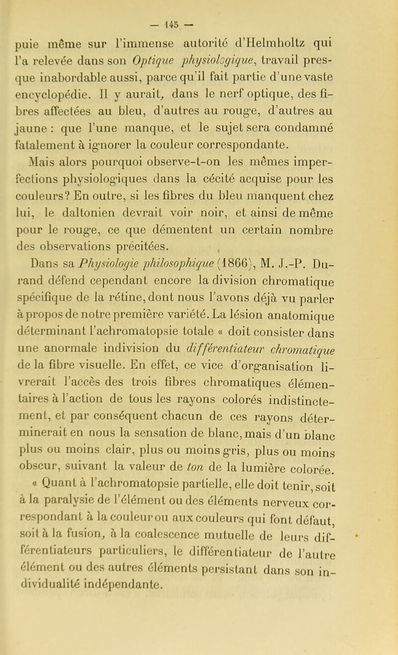 puie même sur l'immense autorité d'Helmholtz qui l'a relevée dans son Optique physiologique^ travail pres- que inabordable aussi, parce qu'il fait partie d'une vaste encyclopédie. 11 y aurait, dans le nerf optique, des fi- bres affectées au bleu, d'autres au roug^e, d'autres au jaune : que l'une manque, et le sujet sera condamné fatalement à ig-norer la couleur correspondante. Mais alors pourquoi observe-t-on les mêmes imper- fections pliysiolog'iques dans la cécité acquise pour les couleurs? En outre, si les fibres du bleu manquent chez lui, le daltonien devrait voir noir, et ainsi de même pour le roug-e, ce que démentent un certain nombre des observations précitées. Dans sa Physiologie philosophique (1866), M. J.-P. Du- rand défend cependant encore la division chromatique spécifique de la rétine, dont nous l'avons déjà vu parler à propos de notre première variété. La lésion anatomique déterminant l'achromatopsie totale « doit consister dans une anormale indivision du différentiateur chromatique de la fibre visuelle. En effet, ce vice d'org-anisation li- vrerait l'accès des trois fibres chromatiques élémen- taires à l'action de tous les rayons colorés indistincte- ment, et par conséquent chacun de ces rayons déter- minerait en nous la sensation de blanc, mais d'un blanc plus ou moins clair, plus ou moins g-ris, plus ou moins obscur, suivant la valeur de ton de la lumière colorée. 0 Quant à l'achromatopsie partielle, elle doit tenir, soit à la paralysie de l'élément ou des éléments nerveux cor- respondant à lacouleurou aux couleurs qui font défaut, soit à la fusion, à la coalescence mutuelle de leurs dif- férentiateurs particuliers, le différentiateur de l'autre élément ou des autres éléments persistant dans son in- dividualité indépendante.
