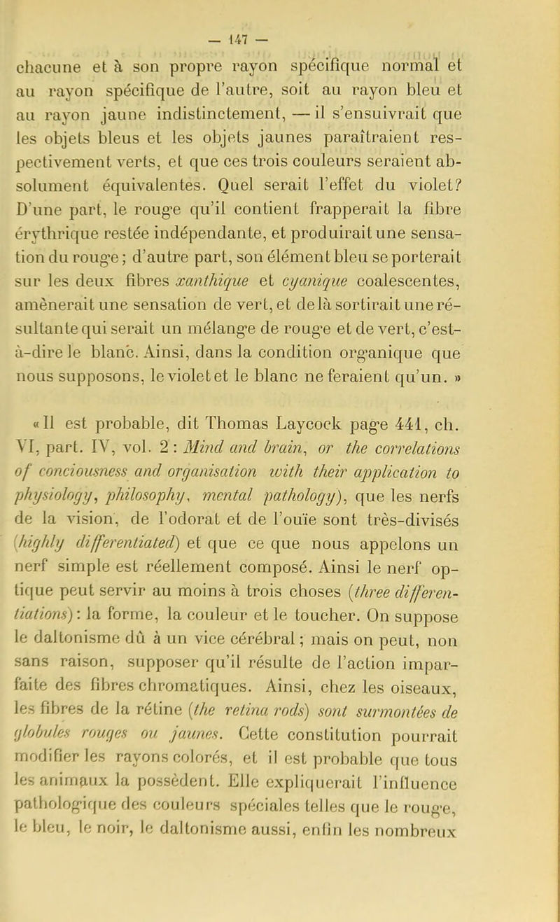 chacune et à son propre rayon spécifique normal et au rayon spécifique de l'autre, soit au rayon bleu et au rayon jaune indistinctement,—il s'ensuivrait que les objets bleus et les objets jaunes paraîtraient res- pectivement verts, et que ces trois couleurs seraient ab- solument équivalentes. Quel serait l'effet du violet? D'une part, le roug-e qu'il contient frapperait la fibre érythrique restée indépendante, et produirait une sensa- tion du roug-e ; d'autre part, son élément bleu se porterait sur les deux fibres xanthique et cyanique coalescentes, amènerait une sensation de vert, et delà sortirait une ré- sultante qui serait un mélang-e de rouge et de vert, c'est- à-dire le blanc. Ainsi, dans la condition org^anique que nous supposons, le violet et le blanc ne feraient qu'un, » «11 est probable, dit Thomas Laycoek pag'e 441, ch. VI, part. IV, vol. 2 : Minci and brain, or the corrélations of conciousness and organisation with their application to physiology, philosophy, mental pathology), que les nerfs de la vision, de l'odorat et de l'ouïe sont très-divisés [highly differentiated) et que ce que nous appelons un nerf simple est réellement composé. Ainsi le nerf op- tif|ue peut servir au moins à trois choses [three differen- tiations) : la forme, la couleur et le toucher. On suppose le daltonisme dû à un vice cérébral ; mais on peut, non sans raison, supposer qu'il résulte de l'action impar- faite des fibres chromatiques. Ainsi, chez les oiseaux, les fibres de la rétine [the retina rods) sont surmontées de globules rouges ou jaunes. Cette constitution pourrait modifier les rayons colorés, et il est probable que tous lesanimjiux la possèdent. Elle expliquerait l'influence pathologique des couleurs spéciales telles que le roug-e, le bleu, le noir, le daltonisme aussi, enfin les nombreux