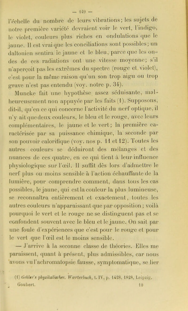 — — IV'chello du nombro de leurs vibrations; les sujets de notre première variété devraient voir le vert, l'indig'o, le violet, couleurs plus riches en ondulations que le jaune. II est vrai que les conciliations sont possibles; un daltonien sentira le jaune et le bleu, parce que les on- des de ces radiations ont une vitesse moyenne; s'il n'aperçoit pas les extrêmes du spectre {vouge et violet), c'est pour la même raison qu'un son trop aig'u ou trop grave n'est pas entendu (voy. notre p. 34). Muncke fait une hypothèse assez séduisante, mol- heureusement non appuyée par les faits (1). Supposons, dit-il, qu'en ce qui concerne l'activité du nerf optique, il n'y aitquedeux couleurs, le bleu et le roug^e, avec leurs complémentaires, le jaune et le vert; la première ca- ractérisée par sa puissance chimique, la seconde par son pouvoir calorifique (voy. nos p. 11 et 12). Toutes les autres couleurs se déduiront des mélangées et des nuances de ces quatre, en ce qui tient à leur influence physiolog-ique sur l'œil. 11 suffit dès lors d'admettre le nerf plus ou moins sensible à l'action échauffante de la lumière, pour comprendre comment, dans tous les cas possibles, le jaune, qui est la couleur la plus lumineuse, se reconnaîtra entièrement et exactement, toutes les autres couleurs n'apparaissant que par opposition ; voilà pourquoi le vert et le roug-e ne se disting'uent pas et se confondent souvent avec le bleu et le jaune. On sait par une foule d'expériences que c'est pour le roug'e et pour le vert que l'œil est le moins sensible. — .J'arrive à la seconne classe de théories. Elles me paraissent, quant à présent, plus admissibles, car nous avons vul'achromatopsie fausse, symptomati(|ue, se lier (1) (Jehltr'n j)hysil;almhe.t. Wœrlerbuch, l. IV, p. 1428. 4828, Lcipzi},'. Gouberl. 10