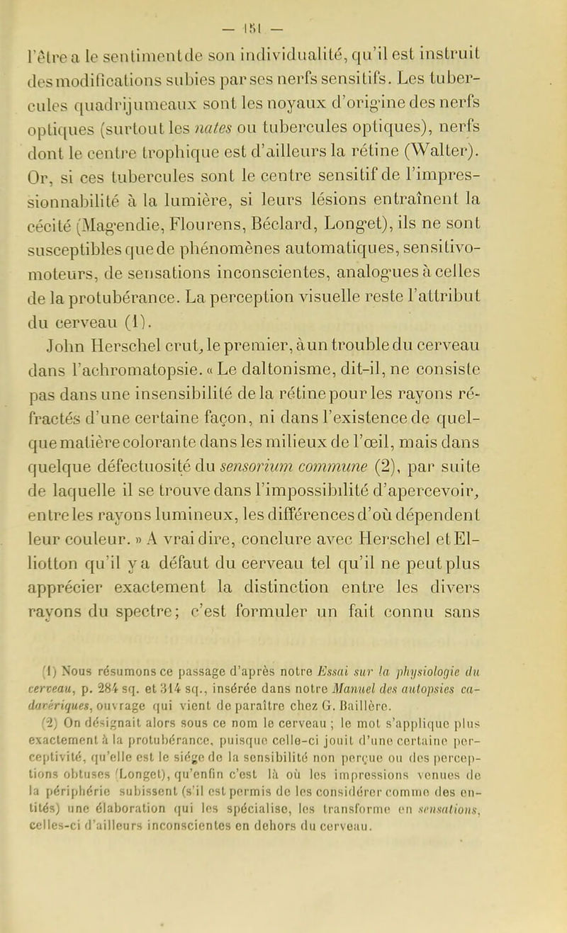 l'être a le senlimentde son individualité, qu'il est instruit des modifications subies par ses nerfs sensitifs. Les tuber- cules quadrijumeaux sont les noyaux d'orig-ine des nerfs opti([ues (surtout les nates ou tubercules optiques), nerfs dont le centre trophique est d'ailleurs la rétine (Walter). Or, si ces tubercules sont le centre sensitif de l'impres- sionnabilité à la lumière, si leurs lésions entraînent la cécité (Mag-endie, Flourens, Béclard, Long-et), ils ne sont susceptibles que de phénomènes automatiques, sensitivo- moteurs, de sensations inconscientes, analog^ues à celles de la protubérance. La perception visuelle reste l'attribut du cerveau (1). John Herschel crut^ le premier, àun trouble du cerveau dans l'achromatopsie. « Le daltonisme, dit-il, ne consiste pas dans une insensibilité delà rétine pour les rayons ré- fractés d'une certaine façon, ni dans l'existence de quel- que matière colorante dans les milieux de l'œil, mais dans quelque défectuosité du sensorium commune (2), par suite de laquelle il se trouve dans l'impossibdité d'apercevoir, entre les rayons lumineux, les différences d'oiî dépendent leur couleur. » A vrai dire, conclure avec Herschel etEl- liotton qu'il va défaut du cerveau tel qu'il ne peut plus apprécier exactement la distinction entre les divers rayons du spectre; c'est formuler un fait connu sans (i) Nous résumons ce passage d'après notre Esmi sur la physioloçjic du cerveau, p. 284 sq. et 314 sq., insérée dans notre Manuel dcx autopsies ca- darériques,ou\ tage qui vient de paraître chez G. Baillèrc. (•2) On dësi^çnait alors sous ce nom le cerveau ; le mol s'applique plus exactement?! la protubérance, puis((uo celle-ci jouit d'une certaine i)or- ceptivilé, qu'elle est le sié^'cdc la sensibilité non por(;uc ou des |)ercep- lions obtuses fLonget), qu'enfin c'est là où les impressions venues de la périphérie subissent (s'il est permis de les considérer comme des en- tités) une élaboration qui les spécialise, les transforme en snisalions, celles-ci d'ailleurs inconscientes en dehors du cerveau.