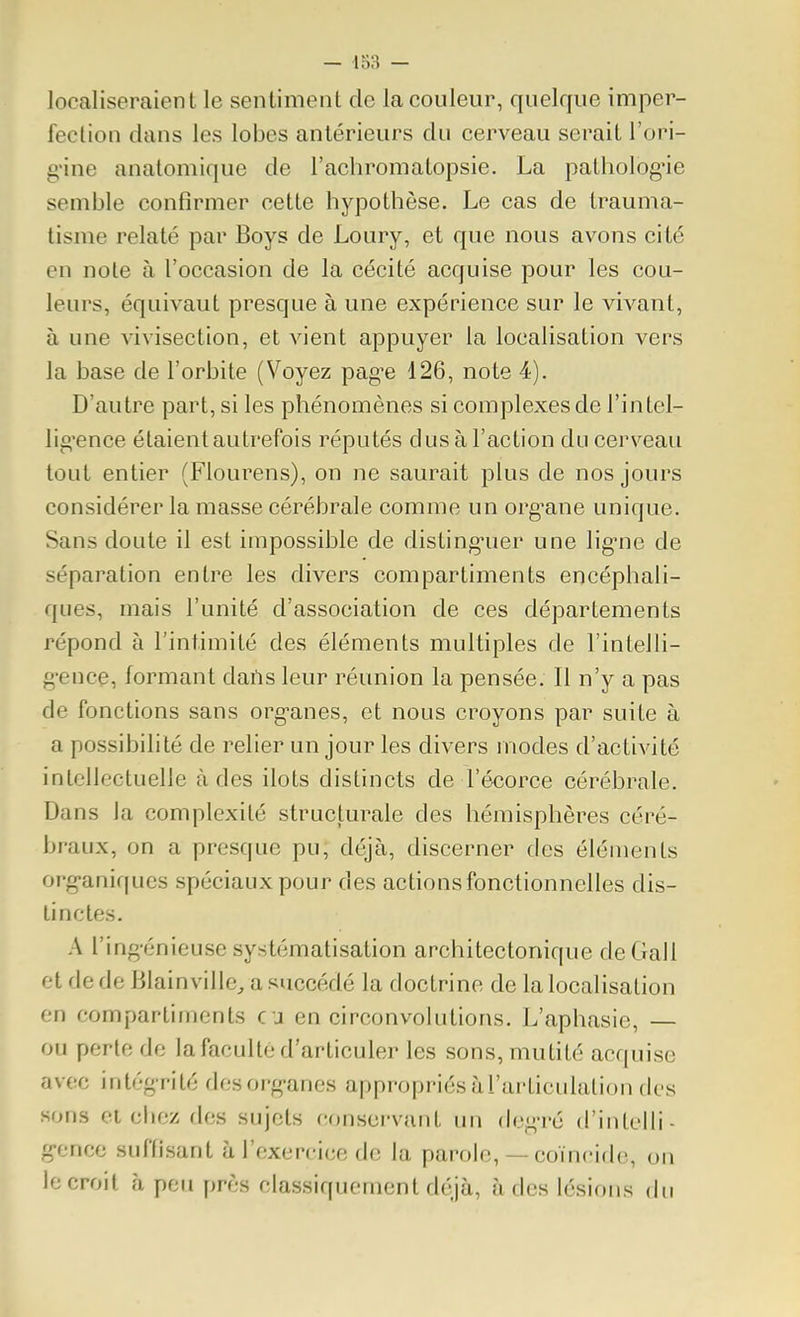 localiseraient le sentiment de la couleur, quelque imper- fection dans les lobes antérieurs du cerveau serait l'ori- gùne anatomique de l'achromatopsie. La pathologie semble confirmer cette hypothèse. Le cas de trauma- tisme relaté par Boys de Loury, et que nous avons cité en note à l'occasion de la cécité acquise pour les cou- leurs, équivaut presque à une expérience sur le vivant, à une vivisection, et vient appuyer la localisation vers la base de l'orbite (Voyez pag^e 126, note 4). D'autre part, si les phénomènes si complexes de l'intel- lig'ence étaient autrefois réputés dus à l'action du cerveau tout entier (Flourens), on ne saurait plus de nos jours considérer la masse cérébrale comme un org^ane unique. Sans doute il est impossible de disting-uer une lig-ne de séparation entre les divers compartiments encéphali- ques, mais l'unité d'association de ces départements répond à l'intimité des éléments multiples de l'intelli- g-ence, formant daris leur réunion la pensée. Il n'y a pas de fonctions sans organes, et nous croyons par suite à a possibili té de relier un jour les divers modes d'activité intellectuelle à des ilôts distincts de l'écorce cérébrale. Dans la complexité structurale des hémisphères céré- braux, on a presque pu, déjà, discerner des éléments org-aniqucs spéciaux pour des actions fonctionnelles dis- tinctes. A l'ing-énieuse systématisation architectonique deGall et de de Blainville/a succédé la doctrine de la localisation en compartiments eu en circonvolutions. L'aphasie, — ou perle de la faculté d'articuler les sons, mutité acquise avec intégrité desorg-anes appropriés àrurticulalion fies sons et chez des sujets conservant un degré d'intelli- g-ence suffisant à l'exercice de la parole, — coïncide, on le croit à peu près classiquement déjà, à des lésions du