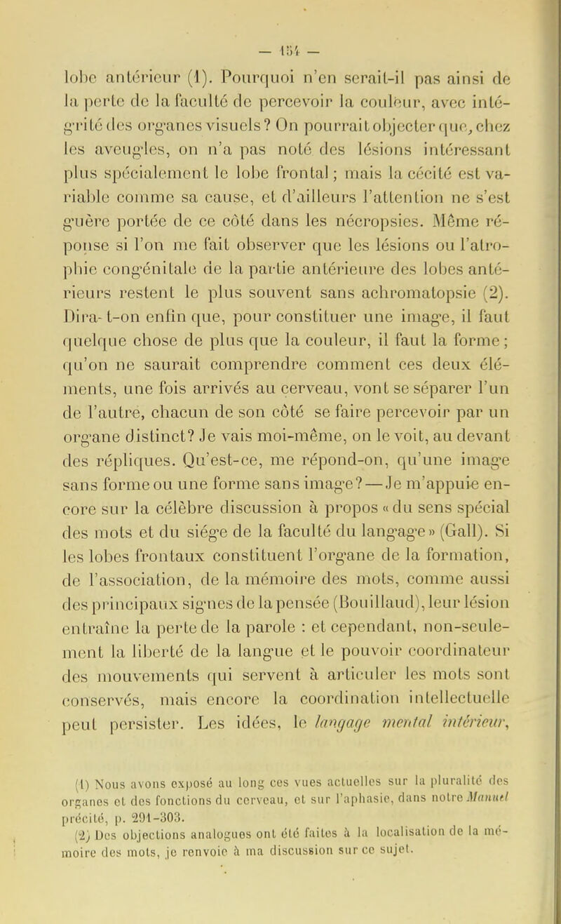 - loi - lobe antérieur (1). Pourquoi n'en serait-il pas ainsi de la perte de la faculté de percevoir la couleur, avec inté- f^'i'itédes org-anes visuels? On pourrait objecter que, chez les aveug'Ies, on n'a pas noté des lésions intéressant plus spécialement le lobe frontal ; niais la cécité est va- riai )le comme sa cause, et d'ailleurs l'attention ne s'est g'uère portée de ce côté dans les nécropsies. Même ré- ponse si l'on me fait observer que les lésions ou l'atro- phie cong-énitale de la partie antérieure des lobes anté- rieurs restent le plus souvent sans achromatopsie (2). Dira-t-on enfin que, pour constituer une imag-e, il faut quelque chose de plus que la couleur, il faut la forme; qu'on ne saurait comprendre comment ces deux élé- ments, une fois arrivés au cerveau, vont se séparer l'un de l'autre, chacun de son côté se faire percevoir par un org^ane distinct? Je vais moi-même, on le voit, au devant des répliques. Qu'est-ce, me répond-on, qu'une imag-e sans forme ou une forme sans imagée? — Je m'appuie en- core sur la célèbre discussion à propos «du sens spécial des mots et du siég'e de la faculté du lang^ag'e» (Gall). Si les lobes frontaux constituent l'org-ane de la formation, de l'association, de la mémoire des mots, comme aussi des principaux sig-nes de la pensée (Bouillaud), leur lésion entraîne la perte de la parole : et cependant, non-seule- ment la liberté de la lang-ue et le pouvoir coordinateur des mouvements qui servent à articuler les mots sont conservés, mais encore la coordination intellectuelle peut persister. Les idées, le langage mental mtériew\ (1) Nous avons exposé au long ces vues acluellos sur la pluralité des organes cl des fonctions du cerveau, cl sur l'aphasie, dans noire précité, p. 291-303. (2) Des objections analogues ont été faites à la localisation de la mé- moire des mots, je renvoie à ma discussion sur ce sujet.