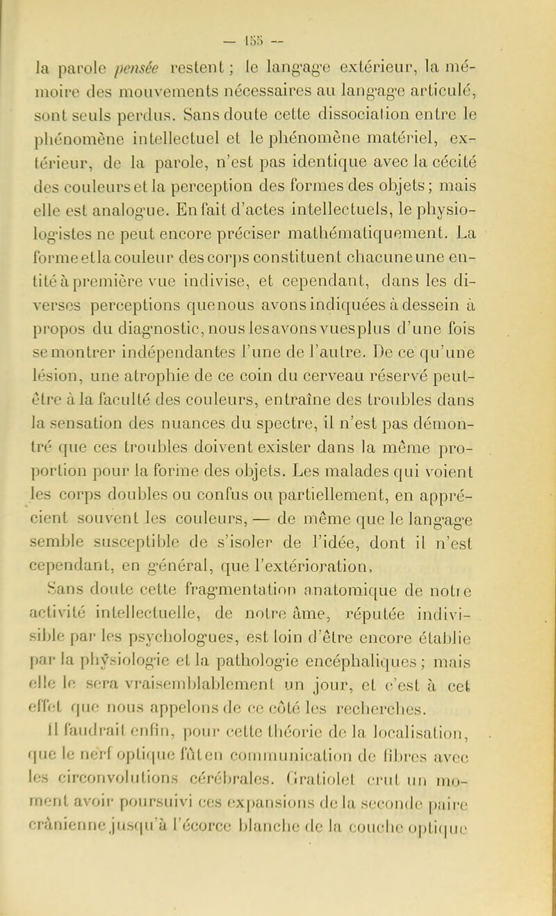 la parole pensée restent; le lang-ag'e extérieur, lamé- moire des mouvements nécessaires au lang^ag-e articulé, sont seuls perdus. Sans doute cette dissociation entre le phénomène intellectuel et le phénomène matériel, ex- térieur, de la parole, n'est pas identique avec la cécité des couleurs et la perception des formes des objets ; mais elle est analog'ue. En fait d'actes intellectuels, le physio- log'istes ne peut encore préciser mathématiquement. La forme etla couleur des cor])s constituent chacune une en- tité à première vue indivise, et cependant, dans les di- verses perceptions quenous avons indiquées à dessein à propos du diag-nostic, nous les avons vuesplus d'une fois se montrer indépendantes l'une de l'autre. De ce qu'une lésion, une atrophie de ce coin du cerveau réservé peut- être à la faculté des couleurs, entraîne des troubles dans la sensation des nuances du spectre, il n'est pas démon- tré que ces troubles doivent exister dans la même pro- portion pour la forine des objets. Les malades qui voient les corps doubles ou confus ou partiellement, en appré- cient souvent les couleurs, — de même que le lang-ag'e semble susceptible de s'isoler de l'idée, dont il n'est cependant, en g-énéral, que l'extérioration, Sans doute cette frag-mentatiou anatomique de notre activité intellectuelle, de notre âme, réputée indivi- sible par les psycholog-ues, est loin d'être encore établie par la phfsiolog-ie et la pathologie encéphaliques ; mais elle le sera vraisemblablement un jour, et c'est à cet effet que nous appelons de ce côté les recherclies. 11 faudrait enfin, poui- cette théorie de la localisation, f[ue le nerf opli([ue fûten conununication de fibres avec les circonvolutions cérébrales. (îratiolel crut un mo- ment avoir poursuivi ces expansions delà seconde paire crânienne jus(|u'à l'écorce blanche de la couche oj)ti(|ue