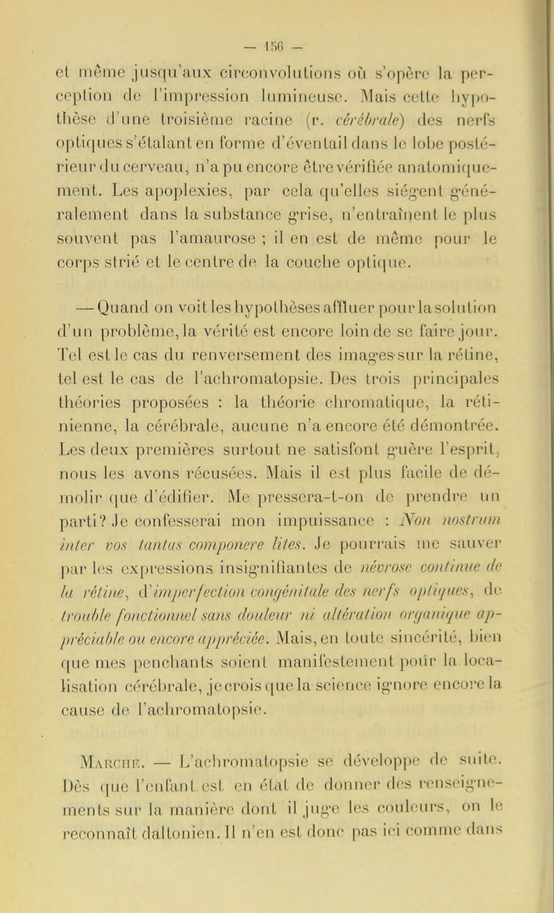 et même jusqu'aux circonvolutions où s'opère la per- ception de l'impression lumineuse. Mais celte hypo- thèse d'une troisième racine (r. cérébrale) des nerfs optiques s'étalant en forme d'éventail dans le lolje posté- rieur du cerveau, n'a pu encore être vérifiée anatomique- ment. Les apoplexies, par cela qu'elles siég-ent g-éné- ralement dans la substance g'rise, n'entraînent le plus souvent pas l'amaurose ; il en est de môme pour le corps strié et le centre de la couche optique. — Quand on voit les hypothèses affluer pour la solution d'un problème, la vérité est encore loin de se faire jour. Tel est le cas du renversement des imag-es sur la rétine, tel est le cas de l'acbromatopsie. Des trois principales théories proposées : la théorie chromatique, la réti- nienne, la cérébrale, aucune n'a encore été démontrée. Les deux premières surtout ne satisfont guère l'esprit, nous les avons récusées. Mais il est plus facile de dé- molir que d'édifier. Me pressera-t-on de prendre un parti? Je confesserai mon impuissance : Non nostruni inler vos teintas componere lites. Je pourrais me sauver par les expressions insig'nifiantes de névrose continue de la rétine, A'imperfection congénitale des nerfs optiques, de trouble fonctionnel sans douleur ni altération organique ap- préciable ou encore appréciée. Mais,en toute sincérité, bien que mes penchants soient manifestement poiir la loca- lisation cérébrale, jecroisquela science igMiore encore la cause de l'acbromatopsie. Marchr. — L'aciiromatopsie se développe de suite. Dès que l'enfant est en état de donner des rcnseigMic- mentssur la manière dont il jug-e les couleurs, on le reconnaît daltonien. Il n'en est donc pas ici comme dans