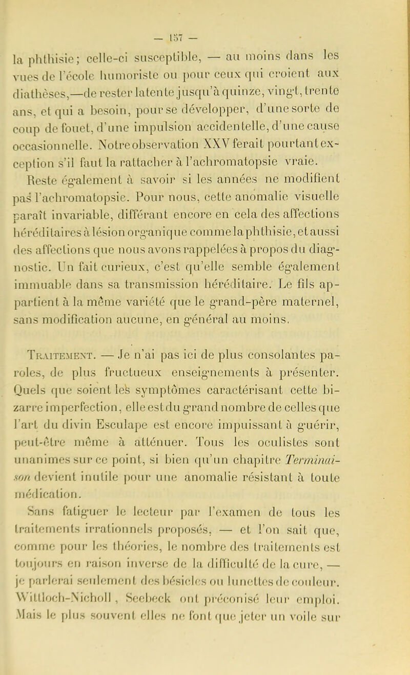 la phthisie; celle-ci siisceplible, — au moins dans les vues de l'école humoriste ou poup ceux qui croient aux diathèses,—de rester latente jusqu'à quinze, ving't, trente ans, et qui a besoin, pour se développer, d'une sorte de coup de fouet, d'une impulsion accidentelle, d'une cause occasionnelle. Notre observation XXV ferait pourtant ex- ception s'il faut la rattacher à l'achromatopsie vraie. Reste ég'alement à savoir si les années ne modifient pas l'achromatopsie. Pour nous, cette anomalie visuelle paraît invariable, différant encore en cela des affections héréditaires à lésion org'anique comme la phthisie, et aussi des affections que nous avons rappelées à propos du diag*- noslic. Un fait curieux, c'est qu'elle semble ég'alenient immuable dans sa transmission héréditaire. Le fîls ap- partient à la même variété que le g-rand-père maternel, sans modification aucune, en g-énéral au moins. Traitement. — Je n'ai pas ici de plus consolantes pa- roles, de plus fructueux enseig-nements à présenter. Quels que soient lefe symptômes caractérisant cette bi- zarre imperfection, elle est du g-rand nombre de celles que l'art du divin Esculape est encoi'e impuissant à g*uérir, peut-ôtre môme à atténuer. Tous les oculistes sont unanimes sur ce point, si bien qu'un chapitre Terminai- .sy)/< devient inutile pour une anomalie résistant à toute méflication. Sans fatig-uer le lecteur par l'examen de tous les traitements irrationnels proposés, — et l'on sait que, comme pour les théories, le nombre des traitements est toujours en raison inverse de la diiïiculté de la cure, — je parlerai seidement des bésiclcs ou lunettes de coideur. Witlloch-Nicholl , Seebeck ont préconisé Icin' emploi. Mais le plus souvent elles n(! font que jeter un voile sur