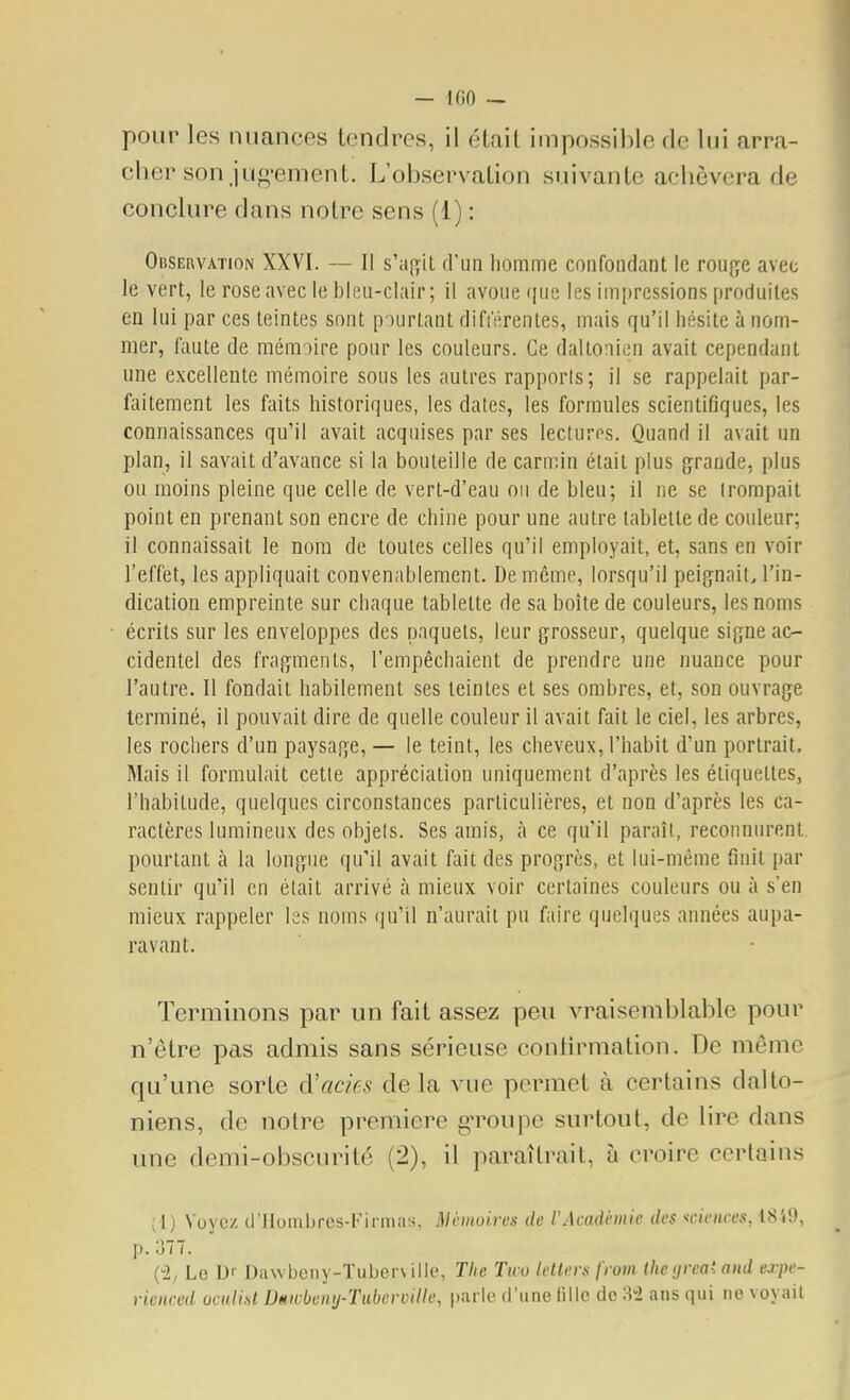 — IGO — pour les nuances tendres, il était impossible de lui arra- cher son jug-ement. L'observation suivante achèvera de conclure dans notre sens (1) : OiiSERVATioN XXVI. — Il s'a[îit d'un homme confondant le rouge avec le vert, le roseavecle Ijleu-clair; il avoue ([ue les impressions produites en lui par ces teintes sont p )urtant différentes, mais qu'il hésite à nom- mer, faute de mémoire pour les couleurs. Ce daltonien avait cependant une excellente mémoire sous les autres rapports; il se rappelait par- faitement les faits historiques, les dates, les formules scientifiques, les connaissances qu'il avait acquises par ses lecturos. Quand il avait un plan, il savait d'avance si la bouteille de carnnn était plus grande, plus ou moins pleine que celle de vert-d'eau ou de bleu; il ne se trompait point en prenant son encre de chine pour une autre tablette de couleur; il connaissait le nom de toutes celles qu'il employait, et, sans en voir l'effet, les appliquait convenablement. De même, lorsqu'il peignait, l'in- dication empreinte sur chaque tablette de sa boîte de couleurs, les noms écrits sur les enveloppes des paquets, leur grosseur, quelque signe ac- cidentel des fragments, l'empêchaient de prendre une nuance pour l'autre. Il fondait habilement ses teintes et ses ombres, et, son ouvrage terminé, il pouvait dire de quelle couleur il avait fait le ciel, les arbres, les rochers d'un paysage, — le teint, les cheveux, l'habit d'un portrait. Mais il formulait cette appréciation uniquement d'après les étiquettes, l'habitude, quelques circonstances particulières, et non d'après les ca- ractères lumineux des objels. Ses amis, à ce qu'il paraît, reconniu'ent pourtant k la longue qu'il avait fait des progrès, et lui-même finit par sentir qu'il en était arrivé à mieux voir certaines couleurs ou à s'en mieux rappeler les noms qu'il n'aurait pu faire quelques années aupa- ravant. Terminons par un fait assez peu vraisemblable pour n'être pas admis sans sérieuse conlirmation. De même qu'une sorte à'acies delà vue permet à certains dalto- niens, de notre première gToupc surtout, de lire dans une demi-obscurité (2), il paraîtrait, à croire certains (1) Voyez d'IIombrcs-lMi iiias, Mcmuirex de l'Acadhiiic des sciences, ISiO, p. 377. (2; Le Dr Da\vbeny-Tubcr\ille, Tlie Two letlers from (he ijreat and expe- rieiiced oculisl Dmvbemj-TabermUe, parle (l'une fille de M ans qui ne voyait