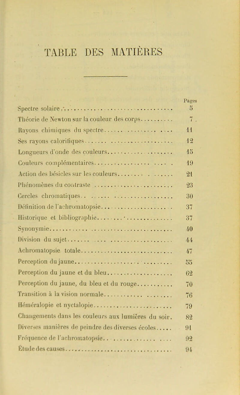 TABLE DES MATIÈRES Pages Spectre solaire. 5 Théorie de Newton sur la couleur des corps 7 . Rayons chimiques du spectre H Ses rayons calorifiques 12 Longueurs d'onde des couleurs 15 Couleurs coinplémentaires 19 Action des hésicles sur les couleurs 21 Phénomènes du contraste 23 Cercles chromatiques 30 Délinition de l'achromatopsie. 37 Historique et bibliographie • 37 Synonymie 40 Division du sujet 44 Achroraatopsie totale 47 Perception du jaune 55 Perception du jaune et du bleu 62 Perception du jaune, du bleu et du rouge 70 Transition à la vision normale 76 Héméralopie et nyctalopie 79 Changements dans les couleurs aux lumières du soir. 82 Diverses manières de peindre des diverses écoles 91 Fréquence rie l'achromatopsie,. 92 Étude des causes 94