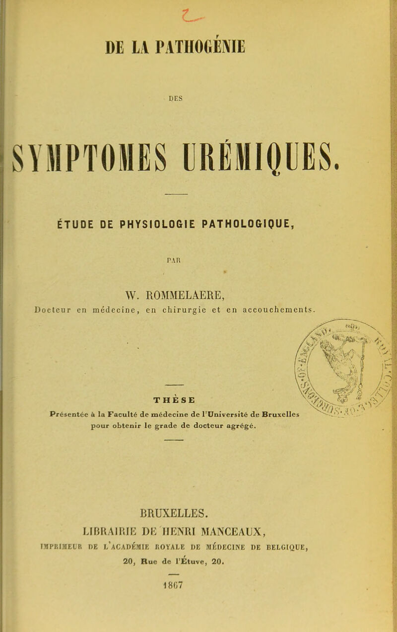 DE LA PATHOGENE DES SYMPTOMES UREMIQUES ÉTUDE DE PHYSIOLOGIE PATHOLOGIQUE, PAR W. ROMMELAERE, Docteur en médecine, en chirurgie et en accouchements. THESE Présentée à la Faculté de médecine de l'Université de Bruxelles pour obtenir le grade de docteur agrégé. BRUXELLES. LIBRAIRIE DE HENRI MANCEAUX, IMPRIMEUR DE L'ACADÉMIE ROYALE DE MÉDECINE DE BELGIQUE, 20, Rue de l'Étuve, 20. 1867